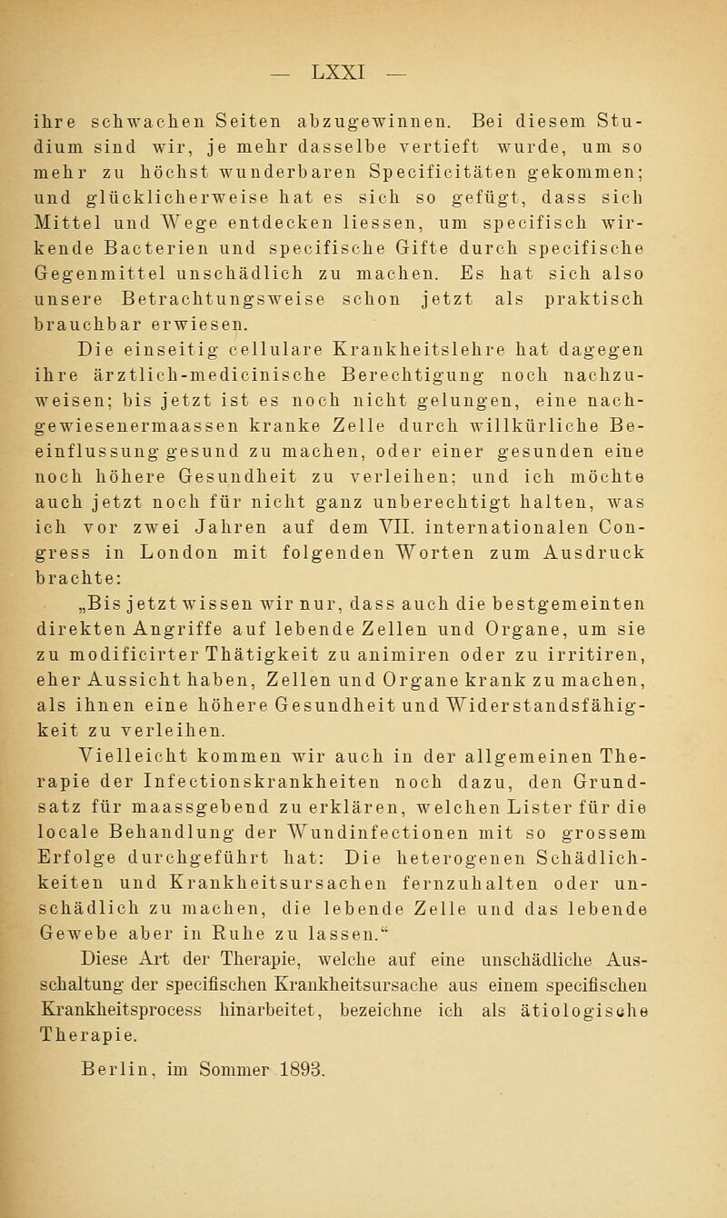 ihre schwachen Seiten abzugewinnen. Bei diesem Stu- dium sind wir, je mehr dasselbe vertieft wurde, um so mehr zu höchst wunderbaren Specificitäten gekommen; und glücklicherweise hat es sich so gefügt, dass sich Mittel und Wege entdecken Hessen, um specifisch wir- kende Bacterien und specifische Gifte durch specifische Gegenmittel unschädlich zu machen. Es hat sich also unsere Betrachtungsweise schon jetzt als praktisch brauchbar erwiesen. Die einseitig cellulare Krankheitslehre hat dagegen ihre ärztlich-medicinische Berechtigung noch nachzu- weisen; bis jetzt ist es noch nicht gelungen, eine nach- gewiesenermaassen kranke Zelle durch willkürliche Be- einflussung gesund zu machen, oder einer gesunden eine noch höhere Gesundheit zu verleihen: und ich möchte auch jetzt noch für nicht ganz unberechtigt halten, was ich vor zwei Jahren auf dem VII. internationalen Con- gress in London mit folgenden Worten zum Ausdruck brachte: „Bis jetzt wissen wir nur, dass auch die bestgemeinten direkten Angriffe auf lebende Zellen und Organe, um sie zu modificirter Thätigkeit zu animiren oder zu irritiren, eher Aussicht haben, Zellen und Organe krank zu machen, als ihnen eine höhere Gesundheit und Widerstandsfähig- keit zu verleihen. Vielleicht kommen wir auch in der allgemeinen The- rapie der Infectionskrankheiten noch dazu, den Grund- satz für maassgebend zu erklären, welchen Lister für die looale Behandlung der Wundinfectionen mit so grossem Erfolge durchgeführt hat: Die heterogenen Schädlich- keiten und Krankheitsursachen fernzuhalten oder un- schädlich zu machen, die lebende Zelle und das lebende Gewebe aber in Ruhe zu lassen. Diese Art der Therapie, welche auf eine unschädliche Aus- schaltung der speeiflschen Krankheitsursache aus einem specifischen Krankheitsprocess hinarbeitet, bezeichne ich als ätiologische Therapie. Berlin, im Sommer . 1893.