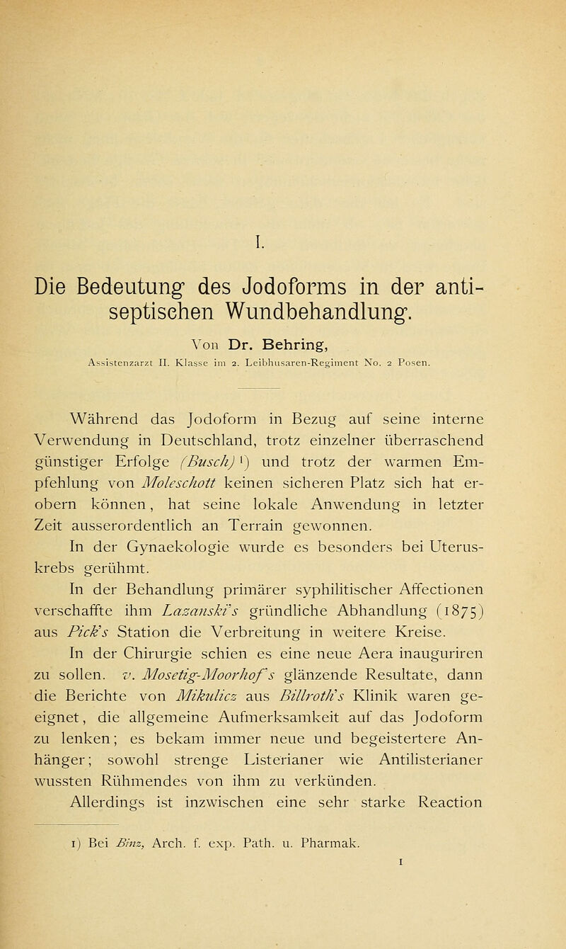 Die Bedeutung des Jodoforms in der anti- septiselien Wundbehandlung. Aon Dr. Behring, Assistenzarzt II. Klasse im 2. Leibhusaren-Recriment No. 2 Posen. Während das Jodoform in Bezug auf seine interne Verwendung in Deutschland, trotz einzelner überraschend günstiger Erfolge (Busch) i) und trotz der warmen Em- pfehlung von Moleschott keinen sicheren Platz sich hat er- obern können, hat seine lokale Anwendung in letzter Zeit ausserordentlich an Terrain gewonnen. In der Gynaekologie wurde es besonders bei Uterus- krebs gerühmt. In der Behandlung primärer syphilitischer Affectionen verschaffte ihm Lazanskis gründhche Abhandlung (1875) aus Pick's Station die Verbreitung in weitere Kreise. In der Chirurgie schien es eine neue Aera inauguriren zu sollen, v. Mosetig-MoorJwf s glänzende Resultate, dann die Berichte von Mikulicz aus Billroth's Klinik waren ge- eignet , die allgemeine Aufmerksamkeit auf das Jodoform zu lenken; es bekam immer neue und begeistertere An- hänger; sowohl strenge Listerianer wie Antilisterianer wussten Rühmendes von ihm zu verkünden. Allerdings ist inzwischen eine sehr starke Reaction