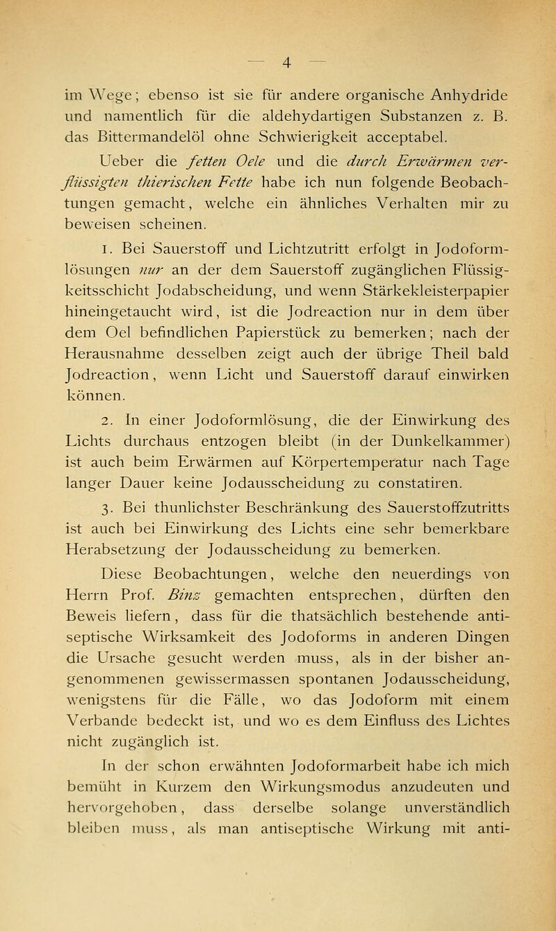 im Wege; ebenso ist sie für andere organische Anhydride und namentlich für die aldehydartigen Substanzen z. B. das Bittermandelöl ohne Schwierigkeit acceptabel. Ueber die fetten Oele und die durcJi Erivärmen ver- flüssigten t]iie7'ischen Fette habe ich nun folgende Beobach- tungen gemacht, welche ein ähnliches Verhalten mir zu beweisen scheinen. 1. Bei Sauerstoff und Lichtzutritt erfolgt in Jodoform- lösungen nur an der dem Sauerstoff zugänglichen Flüssig- keitsschicht Jodabscheidung, und wenn Stärkekleisterpapier hineingetaucht wird, ist die Jodreaction nur in dem über dem Oel befindlichen Papierstück zu bemerken; nach der Herausnahme desselben zeigt auch der übrige Theil bald Jodreaction, wenn Licht und Sauerstoff darauf einwirken können. 2. In einer Jodoformlösung, die der Einwirkung des Lichts durchaus entzogen bleibt (in der Dunkelkammer) ist auch beim Erwärmen auf Körpertemperatur nach Tage langer Dauer keine Jodausscheidung zu constatiren. 3. Bei thunlichster Beschränkung des Sauerstoffzutritts ist auch bei Einwirkung des Lichts eine sehr bemerkbare Herabsetzung der Jodausscheidung zu bemerken. Diese Beobachtungen, welche den neuerdings von Herrn Prof Binz gemachten entsprechen, dürften den Beweis liefern, dass für die thatsächlich bestehende anti- septische Wirksamkeit des Jodoforms in anderen Dingen die Ursache gesucht werden muss, als in der bisher an- genommenen gewissermassen spontanen Jodausscheidung, wenigstens für die Fälle, wo das Jodoform mit einem Verbände bedeckt ist, und wo es dem Einfluss des Lichtes nicht zugänglich ist. In der schon erwähnten Jodoformarbeit habe ich mich bemüht in Kurzem den Wirkungsmodus anzudeuten und hervorgehoben, dass derselbe solange unverständlich bleiben muss, als man antiseptische Wirkung mit anti-