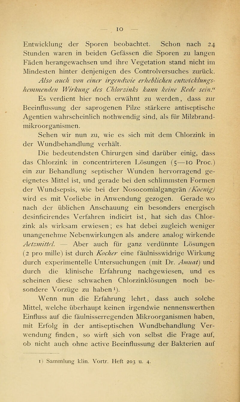 Entwicklung der Sporen beobachtet. Schon nach 24 Stunden waren in beiden Gefässen die Sporen zu langen Fäden herangewachsen und ihre Vegetation stand nicht im Mindesten hinter denjenigen des Controlversuches zurück. Also auch von einer irgendwie erheblichen entzvicklungs- hemmenden Wirkung des Chlorzinks kann keine Rede sein. Es verdient hier noch erwähnt zu werden, dass zur Beeinflussung der saprogenen Pilze stärkere antiseptische Agentien wahrscheinlich nothwendig sind, als für Milzbrand- mikroorganismen. Sehen wir nun zu, wie es sich mit dem Chlorzink in der Wundbehandlung verhält. Die bedeutendsten Chirurgen sind darüber einig, dass das Chlorzink in concentrirteren Lösungen (5—10 Proc.) ein zur Behandlung septischer Wunden hervorragend ge- eignetes Mittel ist, und gerade bei den schlimmsten Formen der Wundsepsis, wie bei der Nosocomialgangrän (KoenigJ wird es mit Vorliebe in Anwendung gezogen. Gerade wo nach der übUchen Anschauung ein besonders energisch desinficirendes Verfahren indicirt ist, hat sich das Chlor- zink als wirksam erwiesen; es hat debei zugleich weniger unangenehme Nebenwirkungen als andere analog wirkende Aetzmittel. — Aber auch für ganz verdünnte Lösungen (2 pro mille) ist durch Kocher eine fäulnisswidrige Wirkung durch experimentelle Untersuchungen (mit Dr. Amiiai) und durch die klinische Erfahrung nachgewiesen, und es scheinen diese schwachen Chlorzinklösungen noch be- sondere Vorzüge zu haben'). Wenn nun die Erfahrung lehrt, dass auch solche Mittel, welche überhaupt keinen irgendwie nennenswerthen Einfluss auf die fäulnisserregenden Mikroorganismen haben, mit Erfolg in der antiseptischen Wundbehandlung Ver- wendung finden, so wirft sich von selbst die Frage auf, ob nicht auch ohne active Beeinflussung der Bakterien auf