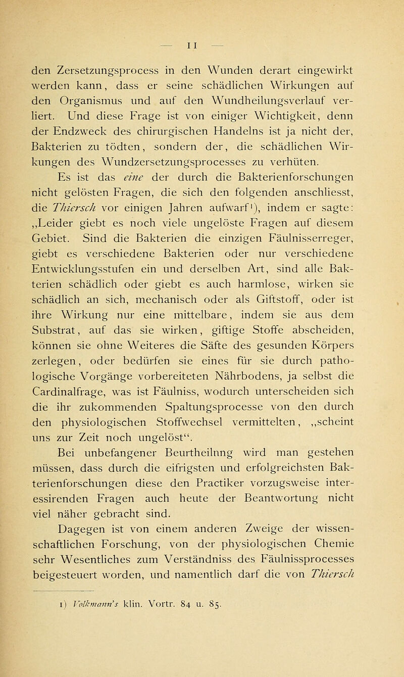 den Zersetzungsprocess in den Wunden derart eingewirkt werden kann, dass er seine schädlichen Wirkungen auf den Organismus und auf den Wundheikmgsverlauf ver- Hert. Und diese Frage ist von einiger Wichtigkeit, denn der Endzweck des chirurgischen Handelns ist ja nicht der, Bakterien zu tödten, sondern der, die schädlichen Wir- kungen des Wundzersetzungsprocesses zu verhüten. Es ist das eine der durch die Bakterienforschungen nicht gelösten Fragen, die sich den folgenden anschliesst, die Thie?'sch vor einigen Jahren aufwarf'), indem er sagte: ,,Leider giebt es noch viele ungelöste Fragen auf diesem Gebiet. Sind die Bakterien die einzigen Fäulnisserreger, giebt es verschiedene Bakterien oder nur verschiedene Entwicklungsstufen ein und derselben Art, sind alle Bak- terien schädlich oder giebt es auch harmlose, wirken sie schädlich an sich, mechanisch oder als Giftstoff, oder ist ihre Wirkung nur eine mittelbare, indem sie aus dem Substrat, auf das sie wirken, giftige Stoffe abscheiden, können sie ohne Weiteres die Säfte des gesunden Körpers zerlegen, oder bedürfen sie eines für sie durch patho- logische Vorgänge vorbereiteten Nährbodens, ja selbst die Cardinalfrage, was ist Fäulniss, wodurch unterscheiden sich die ihr zukommenden Spaltungsprocesse von den durch den physiologischen Stoffwechsel vermittelten, ,,scheint uns zur Zeit noch ungelöst. Bei unbefangener Beurtheilnng wird man gestehen müssen, dass durch die eifrigsten und erfolgreichsten Bak- terienforschungen diese den Practiker vorzugsweise inter- essirenden Fragen auch heute der Beantwortung nicht viel näher gebracht sind. Dagegen ist von einem anderen Zweige der wissen- schaftlichen Forschung, von der physiologischen Chemie sehr WesentUches zum Verständniss des Fäulnissprocesses beigesteuert worden, und namentlich darf die von Thiei'scJi i) l'olkniann's klin. Vortr. 84 u. 85.