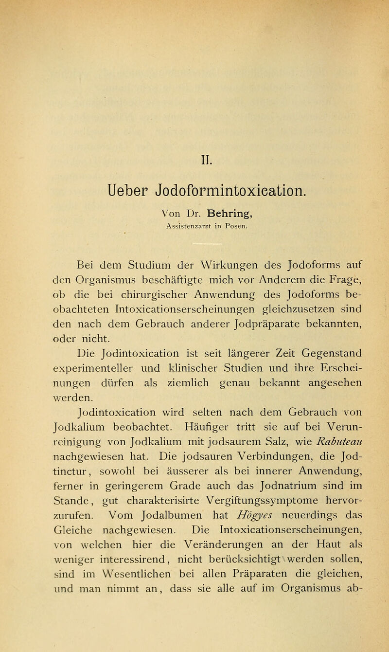 II. lieber Jodoformintoxieation. Von Dr. Behring, Assistenzarzt in Posen. Bei dem Studium der Wirkungen des Jodoforms auf den Organismus beschäftigte mich vor Anderem die Frage, ob die bei chirurgischer Anwendung des Jodoforms be- obachteten Intoxicationserscheinungen gleichzusetzen sind den nach dem Gebrauch anderer Jodpräparate bekannten, oder nicht. Die Jodintoxication ist seit längerer Zeit Gegenstand experimenteller und klinischer Studien und ihre Erschei- nungen dürfen als ziemlich genau bekannt angesehen werden. Jodintoxication wird selten nach dem Gebrauch von Jodkalium beobachtet. Häufiger tritt sie auf bei Verun- reinigung von Jodkalium mit jodsaurem Salz, wie Rabuteau nachgewiesen hat. Die jodsauren Verbindungen, die Jod- tinctur, sowohl bei äusserer als bei innerer Anwendung, ferner in geringerem Grade auch das Jodnatrium sind im Stande, gut charakterisirte Vergiftungssymptome hervor- zurufen. Vom Jodalbumen hat Högyes neuerdings das Gleiche nachgewiesen. Die Intoxicationserscheinungen, von welchen hier die Veränderungen an der Haut als weniger interessirend, nicht berücksichtigt werden sollen, sind im WesentUchen bei allen Präparaten die gleichen, und man nimmt an, dass sie alle auf im Organismus ab-