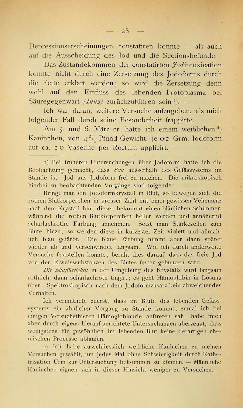 Depressionserscheinimgen constatiren konnte — als auch auf die Ausscheidung des Jod und die Sectionsbefunde. Das Zustandekommen der constatirten y^^^intoxication konnte nicht durch eine Zersetzung des Jodoforms durch die Fette erklärt werden; so wird die Zersetzung denn wohl auf den Einfluss des lebenden Protoplasma bei Säuregegenwart (Binz) zurückzuführen sein '). — Ich war daran, weitere Versuche aufzugeben, als mich folgender Fall durch seine Besonderheit frappirte. Am 5. und 6. März er. hatte ich einem weiblichen-) Kaninchen, von 4/^ Pfund Gewicht, je 0-2 Grm. Jodoform auf ca. 2-0 Vaseline per Rectum applicirt. i) Bei früheren Untersuchungen über Jodoform hatte ich die Beobachtung gemacht, dass Blut ausserhalb des Gefässystems im Stande ist, Jod aus Jodoform frei zu machen. Die mikroskopisch hierbei zu beobachtenden Vorgänge sind folgende: Bringt man ein Jodoformkrystall in Blut, so bewegen sich die rothen Blutkörperchen in grosser Zahl mit einer gewissen Vehemenz nach dem Krystall hin; dieser bekommt einen bläulichen Schimmer, während die rothen Blutkörperchen heller werden und annähernd scharlachrothe Färbung annehmen. Setzt man Stärkezellen zum Blute hinzu, so werden diese in kürzester Zeit violett und allmäh- Hch blau gefärbt. Die blaue Färbung nimmt aber dann später wieder ab und verschwindet langsam. Wie ich durch anderweite Versuche feststellen konnte, beruht dies darauf, dass das freie Jod von den Eiweisssubstanzen des Blutes fester gebunden wird. Die Blutflihsigkeit in der Umgebung des Krystalls wird langsam röthlich, dann scharlachroth tingirt; es geht Hämoglobin in Lösung über. Spektroskopisch nach dem Jodoformzusatz kein abweichendes Verhalten. Ich vermuthete zuerst, dass im Blute des lebenden Gefäss- systems ein ähnlicher Vorgang zu Stande kommt, zumal ich bei einigen Versuchsthieren Hämoglobinurie auftreten sah, habe mich aber durch eigens hierauf gerichtete Untersuchungen überzeugt, dass wenigstens für gewöhnlich im lebenden Blut keine derartigen che- mischen Processe ablaufen. 2] Ich habe ausschliesslich weibliche Kaninchen zu meinen Versuchen gewählt, um jedes Mal ohne Schwierigkeit durch Kathe- trisation Urin zur Untersuchung bekommen zu können. — Männliche Kaninchen eignen sich in dieser Hinsicht weniger zu Versuchen.