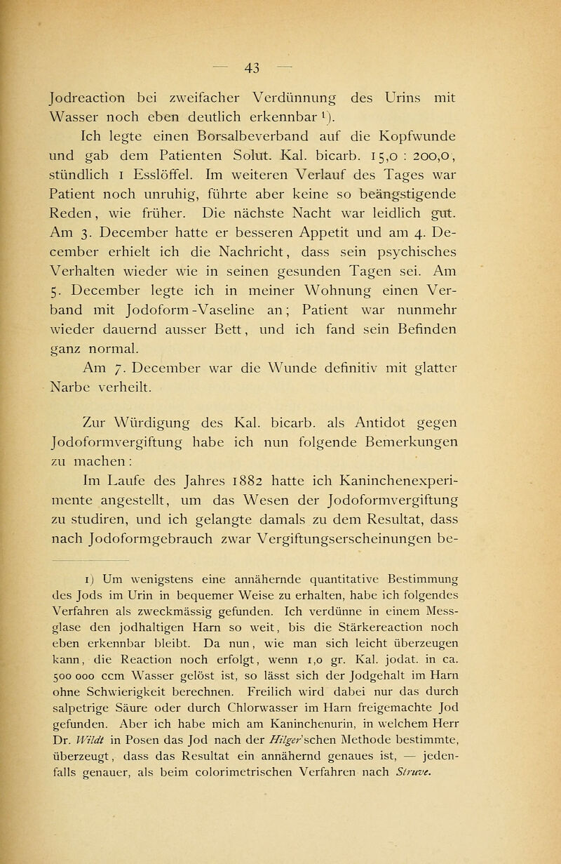 Jodreaction bei zweifacher Verdünnung des Urins mit Wasser noch eben deuthch erkennbar ^). Ich legte einen Borsalbeverband auf die Kopfwunde und gab dem Patienten Solut. Kai. bicarb. 15,0 : 200,0, stündlich i Esslöffel. Im weiteren Verlauf des Tages war Patient noch unruhig, führte aber keine so beängstigende Reden, wie früher. Die nächste Nacht war leidUch gut. Am 3. December hatte er besseren Appetit und am 4. De- cember erhielt ich die Nachricht, dass sein psychisches Verhalten wieder wie in seinen gesunden Tagen sei. Am 5. December legte ich in meiner Wohnung einen Ver- band mit Jodoform-Vaseline an; Patient war nunmehr wieder dauernd ausser Bett, und ich fand sein Befinden ganz normal. Am 7. December war die Wunde definitiv mit glatter Narbe verheilt. Zur Würdigung des Kai. bicarb. als Antidot gegen Jodoformvergiftung habe ich nun folgende Bemerkungen zu machen: Im Laufe des Jahres 1882 hatte ich Kaninchenexperi- mente angestellt, um das Wesen der Jodoformvergiftung zu Studiren, und ich gelangte damals zu dem Resultat, dass nach Jodoformgebrauch zwar Vergiftungserscheinungen be- I) Um wenigstens eine annähernde quantitative Bestimmung des Jods im Urin in bequemer Weise zu erhalten, habe ich folgendes Verfahren als zweckmässig gefunden. Ich verdünne in einem Mess- glase den jodhaltigen Harn so weit, bis die Stärkereaction noch eben erkennbar bleibt. Da nun, wie man sich leicht überzeugen kann, die Reaction noch erfolgt, wenn 1,0 gr. Kai. jodat. in ca. 500 000 ccm Wasser gelöst ist, so lässt sich der Jodgehalt im Harn ohne Schwierigkeit berechnen. Freilich wird dabei nur das durch salpetrige Säure oder durch Chlorwasser im Harn freigemachte Jod gefunden. Aber ich habe mich am Kaninchenurin, in welchem Herr Dr. Wildt in Posen das Jod nach der Hügersch^n Methode bestimmte, überzeugt, dass das Resultat ein annähernd genaues ist, — jeden- falls genauer, als beim colorimetrischen Verfahren nach Siruve.