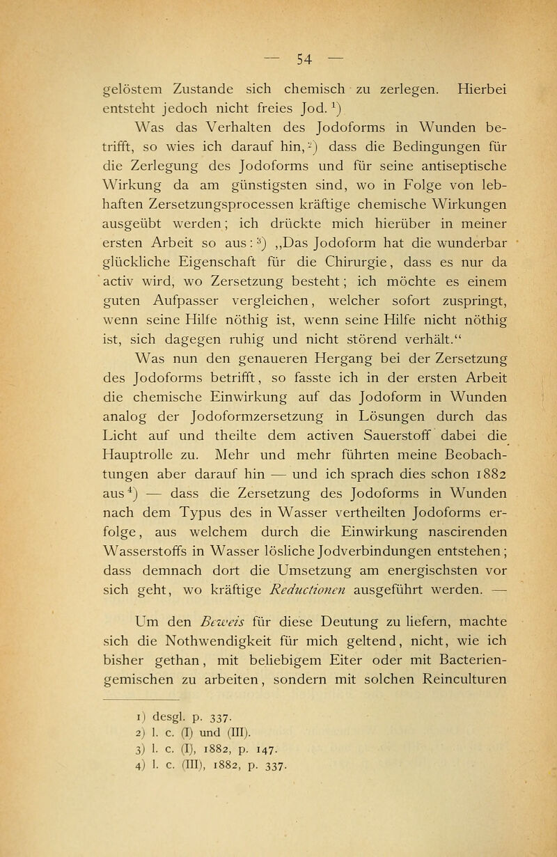 gelöstem Zustande sich chemisch zu zerlegen. Hierbei entsteht jedoch nicht freies Jod. ^) Was das Verhalten des Jodoforms in Wunden be- trifft, so wies ich darauf hin,-) dass die Bedingungen für die Zerlegung des Jodoforms und für seine antiseptische Wirkung da am günstigsten sind, wo in Folge von leb- haften Zersetzungsprocessen kräftige chemische Wirkungen ausgeübt werden; ich drückte mich hierüber in meiner ersten Arbeit so aus : ^) ,,Das Jodoform hat die wunderbar glückliche Eigenschaft für die Chirurgie, dass es nur da activ wird, wo Zersetzung besteht; ich möchte es einem guten Aufpasser vergleichen, welcher sofort zuspringt, wenn seine Hilfe nöthig ist, wenn seine Hilfe nicht nöthig ist, sich dagegen ruhig und nicht störend verhält. Was nun den genaueren Hergang bei der Zersetzung des Jodoforms betrifft, so fasste ich in der ersten Arbeit die chemische Einwirkung auf das Jodoform in Wunden analog der Jodoformzersetzung in Lösungen durch das Licht auf und theilte dem activen Sauerstoff dabei die Hauptrolle zu. Mehr und mehr führten meine Beobach- tungen aber darauf hin — und ich sprach dies schon 1882 aus ^) — dass die Zersetzung des Jodoforms in Wunden nach dem Typus des in Wasser vertheilten Jodoforms er- folge , aus welchem durch die Einwirkung nascirenden Wasserstoffs in Wasser lösliche Jodverbindungen entstehen; dass demnach dort die Umsetzung am energischsten vor sich geht, wo kräftige Reductionen ausgeführt werden. — Um den Beweis für diese Deutung zu liefern, machte .sich die Nothwendigkeit für mich geltend, nicht, wie ich bisher gethan, mit beliebigem Eiter oder mit Bacterien- gemischen zu arbeiten, sondern mit solchen Reinculturen i) desgl. p. 337. 2) 1. c. (I) und (IIIj. 3j 1. c. (I), 1882, p. 147. 4) I. c. aii), 1882, p. 337.