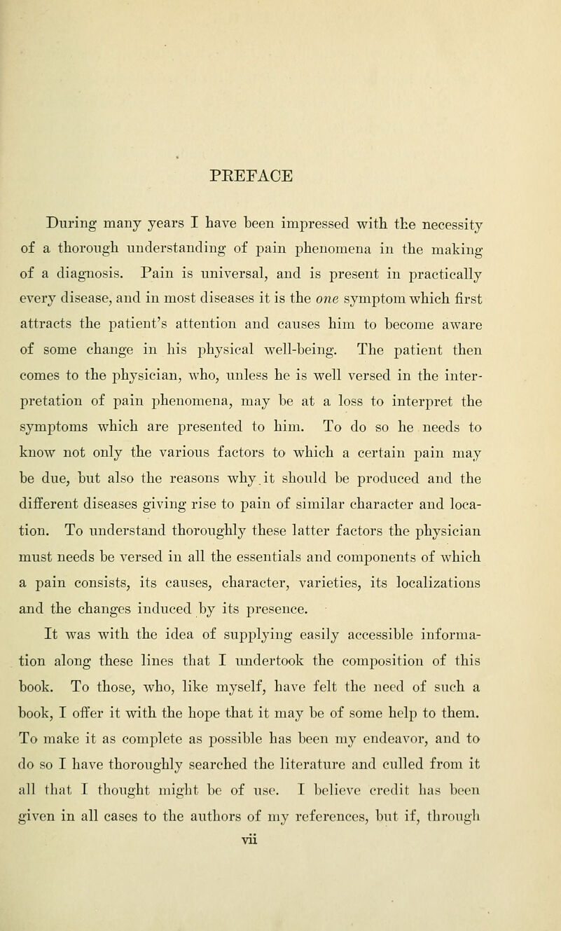 PEEFACE During many years I have been impressed with the necessity of a thorough understanding of pain phenomena in the making of a diagnosis. Pain is universal, and is present in practically every disease, and in most diseases it is the one symptom which first attracts the patient's attention and causes him to become aware of some change in his physical well-being. The patient then comes to the physician, who, unless he is well versed in the inter- pretation of pain phenomena, may be at a loss to interpret the symptoms which are presented to him. To do so he needs to know not only the various factors to which a certain pain may be due, but also the reasons why.it should be produced and the different diseases giving rise to pain of similar character and loca- tion. To understand thoroughly these latter factors the physician must needs be versed in all the essentials and components of which a pain consists, its causes, character, varieties, its localizations and the changes induced by its presence. It was with the idea of supplying easily accessible informa- tion along these lines that I undertook the composition of this book. To those, who, like myself, have felt the need of such a book, I offer it with the hope that it may be of some help to them. To make it as complete as possible has been my endeavor, and to do so I have thoroughly searched the literature and culled from it all that I tliought might be of use. I believe credit has been given in all cases to the authors of my references, but if, through