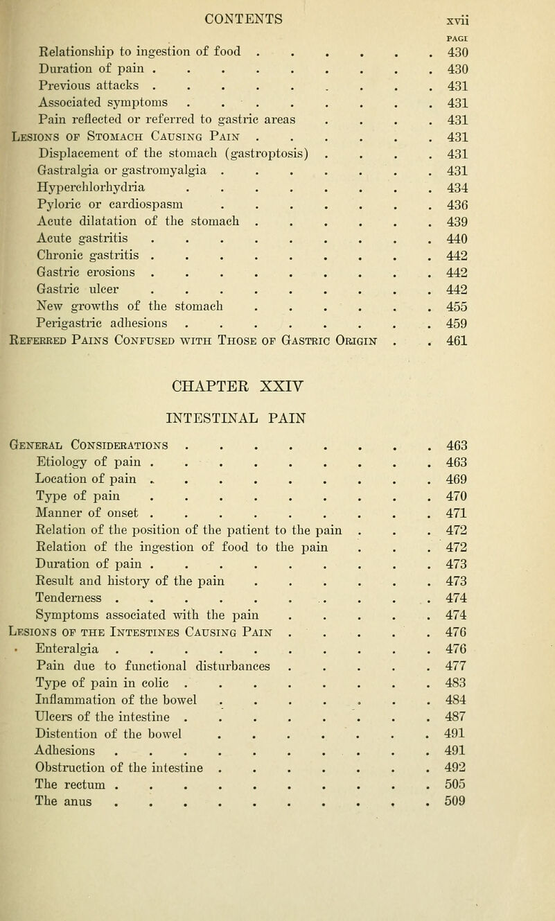 Relationship to ingestion of food . Duration of pain ..... Previous attacks ..... Associated symptoms . . • . Pain reflected or referred to gastric areas Lesions of Stomach Causing Pain . Displacement of the stomach (gastroptosis) Gastralgia or gastromyalgia . Hyperehlorhydria .... Pyloric or cardiospasm Acute dilatation of the stomach . Acute gastritis ..... Chronic gastritis ..... Gastric erosions . . . . Gastric ulcer ..... New growths of the stomach Perigastric adhesions .... Referred Pains Confused with Those of Gastric Origin xvii PAGr 430 430 431 431 431 431 431 431 434 436 439 440 442 442 442 455 459 461 CHAPTER XXIY INTESTINAL PAIN General Considerations . . 463 Etiology of pain . . ■ . . 463 Location of pain ..... . 469 Type of pain .... . 470 Manner of onset .... . 471 Relation of the position of the patient to the pain . 472 Relation of the ingestion of food to the pain . 472 Duration of pain ...... . 473 Result and histoiy of the pain . 473 Tenderness ..... . 474 Symptoms associated with the pain . 474 Lesions of the Intestines Causing Pain . 476 Enteralgia ..... . 476 Pain due to functional disturbances . 477 Type of pain in colic . . 483 Inflammation of the bowel . 484 Ulcers of the intestine . . 487 Distention of the bowel . 491 Adhesions . 491 Obstruction of the intestine . . 492 The rectum . 505 The anus . 509