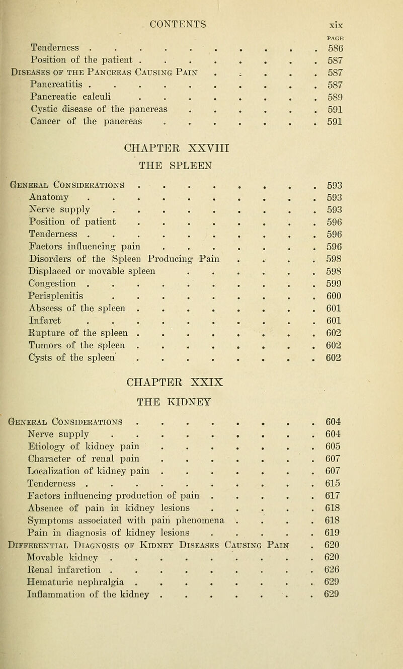 PAGE Tenderness . 586 Position of the patient . , . 587 Diseases of the Pancreas Causing Pain ; . 587 Pancreatitis ..... • . 587 • . 589 Cystic disease of the pancreas • . 591 Cancer of the pancreas • « . 591 CHAPTER XXVIII THE SPLEEN General Considerations Anatomy Nerve supply Position of patient Tenderness . Factors influencing pain Disorders of the Spleen Producing Pain Displaced or movable spleen Congestion . Perisplenitis Abscess of the spleen Infarct Rupture of the spleen Tumors of the spleen Cysts of the spleen 593 593 593 596 596 596 598 598 599 600 601 601 602 602 602 CHAPTER XXIX THE KIDNEY General Considerations Nerve supply Etiology of kidney pain Character of renal pain Localization of kidney pain Tenderness . Factors influencing production of pain . Absence of pain in kidney lesions Symptoms associated with pairi phenomena Pain in diagnosis of kidney lesions Differential Diagnosis of Kidney Diseases Causing Movable kidney Renal infarction . Hematuric nephralgia Inflammation of the kidney Pain 604 604 605 607 607 615 617 618 618 619 620 620 626 629 629