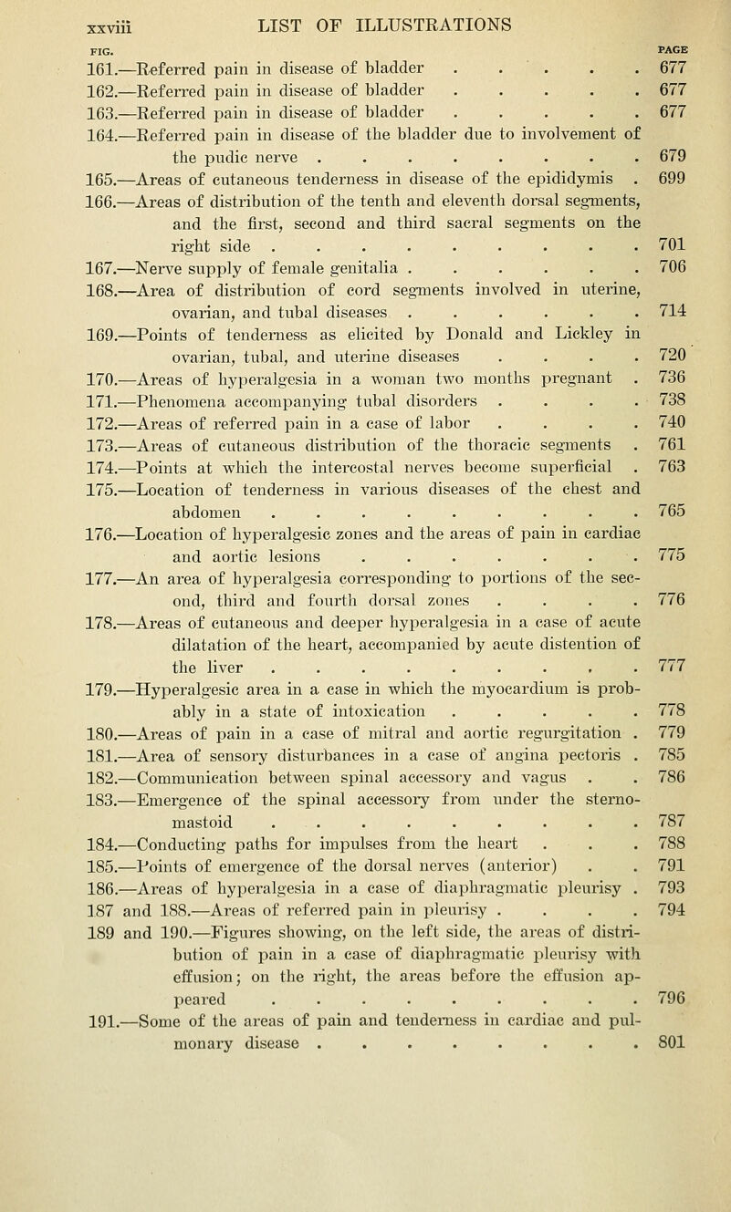 FIG. PAGE 161.—Referred pain in disease of bladder . .  . . . 677 162.—Referred pain in disease of bladder 677 163.—Referred pain in disease of bladder ..... 677 164.—Referred pain in disease of the bladder due to involvement of the pudic nerve ........ 679 165.—Areas of cutaneous tenderness in disease of the epididymis . 699 166.—Areas of distribution of the tenth and eleventh dorsal segments, and the first, second and third sacral segments on the right side ......... 701 167.—Nerve supply of female genitalia ...... 706 168.—^Area of distribution of cord segments involved in uterine, ovarian, and tubal diseases ...... 714 169.—Points of tenderness as elicited by Donald and Lickley in ovarian, tubal, and uterine diseases .... 720 170.—Areas of hyperalgesia in a woman two months pregnant . 736 171.—Phenomena accompanying tubal disorders . . . . 738 172.—^Areas of referred pain in a case of labor .... 740 173.—Areas of cutaneous distribution of the thoracic segments . 761 174.—Points at which the intercostal nerves become superficial . 763 175.—Location of tenderness in various diseases of the chest and abdomen ......... 765 176.—Location of hyperalgesic zones and the areas of pain in cardiac and aortic lesions ....... 775 177.—An area of hyperalgesia corresponding to portions of the sec- ond, third and fourth dorsal zones .... 776 178.—Areas of cutaneous and deeper hyperalgesia in a case of acute dilatation of the heart, accompanied by acute distention of the liver ......... 777 179.—Hyperalgesic area in a case in which the myocardium is prob- ably in a state of intoxication ..... 778 180.—Areas of pain in a case of mitral and aortic regurgitation . 779 181.—Area of sensory disturbances in a case of angina pectoris . 785 182.—Communication between spinal accessory and vagus . . 786 183.—Emergence of the spinal accessory from under the sterno- mastoid . . . . . . . . . 787 184.—Conducting paths for impulses from the heart . . . 788 185.—Points of emergence of the dorsal nerves (anterior) . . 791 186.—Areas of hyperalgesia in a case of diaphragmatic pleurisy . 793 187 and 188.—Areas of referred pain in pleurisy .... 794 189 and 190.—Figures showing, on the left side, the areas of distri- bution of pain in a case of diaphragmatic pleurisy with effusion; on the right, the areas before the effusion ap- peared ......... 796 191.—Some of the areas of pain and tenderness in cardiac and pul- monary disease ........ 801