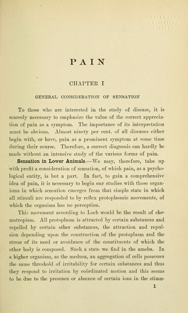 PAIN CHAPTEK I GENEEAL CONSIDEKATION OF SENSATION To those who are interested in the study of disease, it is scarcely necessary to emphasize the value of the correct apprecia- tion of pain as a symptom. The importance of its interpretation must be obvious. Almost ninety per cent, of all diseases either begin with, or have, pain as a prominent symptom at some time during their course. Therefore, a correct diagnosis can hardly be made without an intensive study of the various forms of pain. Sensation in Lower Animals.—We may, therefore, take up with profit a consideration of sensation, of which pain, as a psycho- logical entity, is but a part. In fact, to gain a comprehensive idea of pain, it is necessary to begin our studies with those organ- isms in which sensation emerges from that simple state in which all stimuli are responded to by reflex protoplasmic movements, of which the organism has no perception. This movement according to Loeb would be the result of che- motropism. All protoplasm is attracted by certain substances and repelled by certain other substances, the attraction and repul- sion depending upon the construction of the protoplasm and the stress of its need or avoidance of the constituents of which the other body is composed. Such a state we find in the ameba. In a higher organism, as the medusa, an aggregation of cells possesses the same threshold of irritability for certain substances and thus they respond to irritation by coordinated motion and this seems to be due to the presence or absence of certain ions in the stimu-