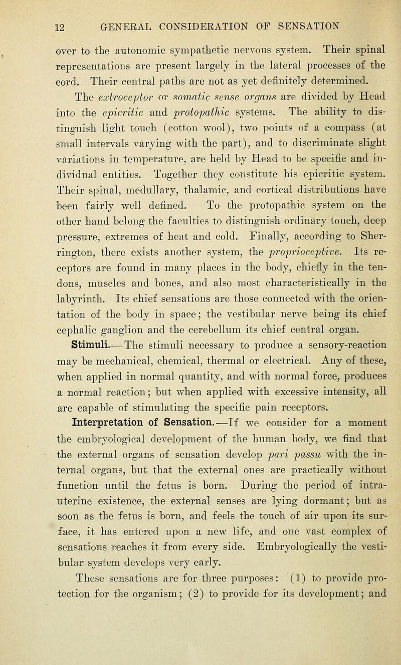 over to the autonomic sympathetic nervous system. Their spinal representations are present largely in the lateral processes of the cord. Their central paths are not as yet definitely determined. The extroceptor or somatic sense organs are divided by Head into the epicritic and protopathic systems. The ability to dis- tinguish light touch (cotton wool), two points of a compass (at small intervals varying with the part), and to discriminate slight variations in temperature, are held by Head to be specific and in- dividual entities. Together they constitute his epicritic system. Their spinal, medullary, thalamic, and cortical distributions have been fairly well defined. To the protopathic system on the other hand belong the faculties to distinguish ordinary touch, deep pressure, extremes of heat and cold. Finally, according to Sher- rington, there exists another system, the proprioceptive. Its re- ceptors are found in many places in the body, chiefiy in the ten- dons, muscles and bones, and also most characteristically in the labyrinth. Its chief sensations are those connected with the orien- tation of the body in space; the vestibular nerve being its chief cephalic ganglion and the cerebellum its chief central organ. Stimuli.— The stimuli necessary to produce a sensory-reaction may be mechanical, chemical, thermal or electrical. Any of these, when applied in normal quantity, and with normal force, produces a normal reaction; but when applied with excessive intensity, all are capable of stimulating the specific pain receptors. Interpretation of Sensation.—If we consider for a moment the embryological development of the human body, we find that the external organs of sensation develop pari passu with the in- ternal organs, but that the external ones are practically without function until the fetus is born. During the period of intra- uterine existence, the external senses are lying dormant; but as soon as the fetus is born, and feels the touch of air upon its sur- face, it has entered upon a new life, and one vast complex of sensations reaches it from every side. Embryologically the vesti- bular system develops very early. These sensations are for three purposes: (1) to provide pro- tection for the organism; (2) to provide for its development; and