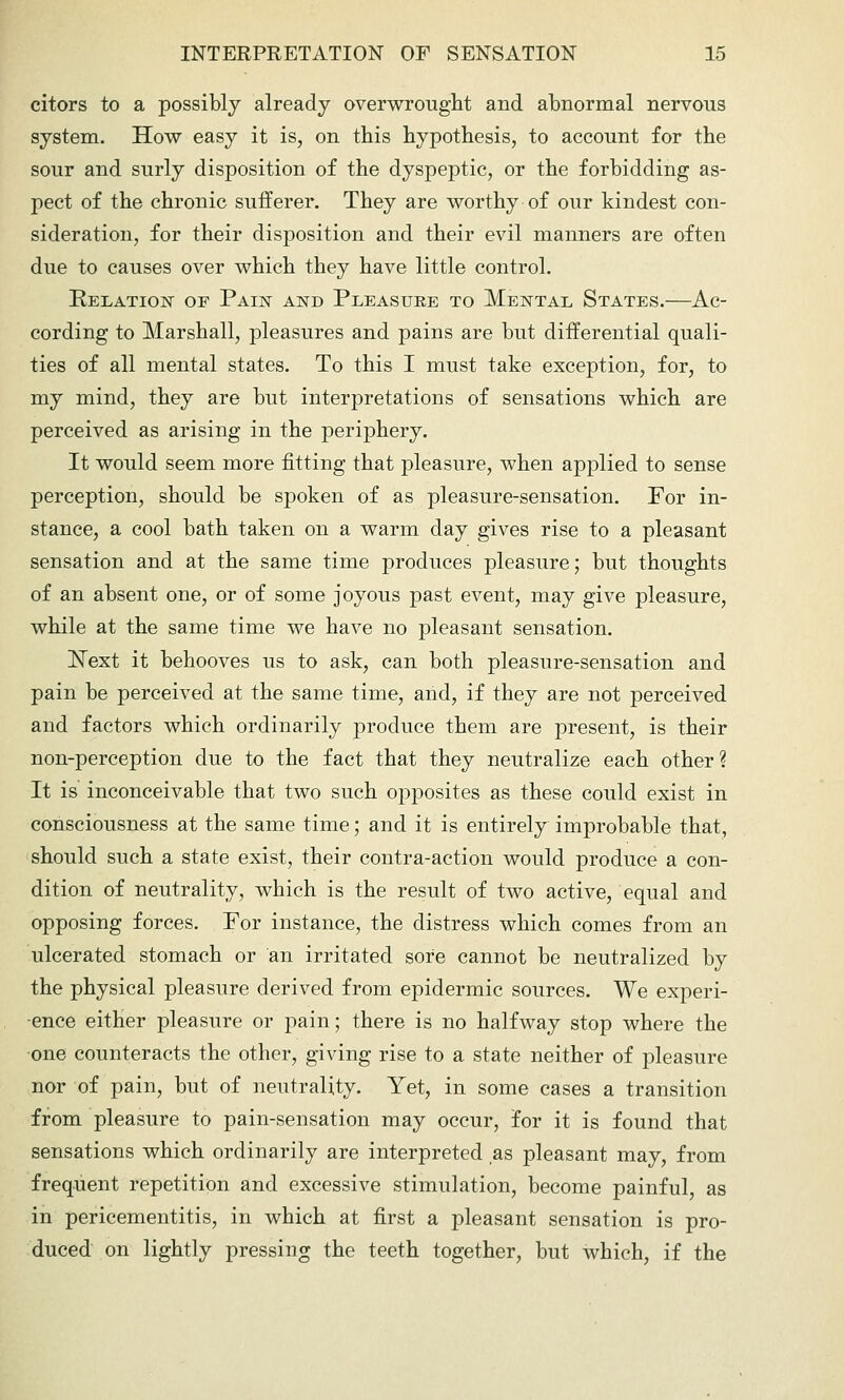 citors to a possibly already overwrought and abnormal nervous system. How easy it is, on this hypothesis, to account for the sour and surly disposition of the dyspeptic, or the forbidding as- pect of the chronic sufferer. They are worthy of our kindest con- sideration, for their disposition and their evil manners are often due to causes over which they have little control. EELATioisr OF Paiist and Pleasure to Mental States.—Ac- cording to Marshall, pleasures and pains are but differential quali- ties of all mental states. To this I must take exception, for, to my mind, they are but interpretations of sensations which are perceived as arising in the periphery. It would seem more fitting that pleasure, when applied to sense perception, should be spoken of as pleasure-sensation. For in- stance, a cool bath taken on a warm day gives rise to a pleasant sensation and at the same time produces pleasure; but thoughts of an absent one, or of some joyous past event, may give pleasure, while at the same time we have no pleasant sensation. ISText it behooves us to ask, can both pleasure-sensation and pain be perceived at the same time, and, if they are not perceived and factors which ordinarily produce them are present, is their non-perception due to the fact that they neutralize each other? It is inconceivable that two such opposites as these could exist in consciousness at the same time; and it is entirely improbable that, should such a state exist, their contra-action would produce a con- dition of neutrality, which is the result of two active, equal and opposing forces. Por instance, the distress which comes from an ulcerated stomach or an irritated sore cannot be neutralized by the physical pleasure derived from epidermic sources. We experi- ence either pleasure or pain; there is no halfway stop where the one counteracts the other, giving rise to a state neither of pleasure nor of pain, but of neutrality. Yet, in some cases a transition from pleasure to pain-sensation may occur, for it is found that sensations which ordinarily are interpreted as pleasant may, from frequent repetition and excessive stimulation, become painful, as in pericementitis, in which at first a pleasant sensation is pro- duced on lightly pressing the teeth together, but which, if the