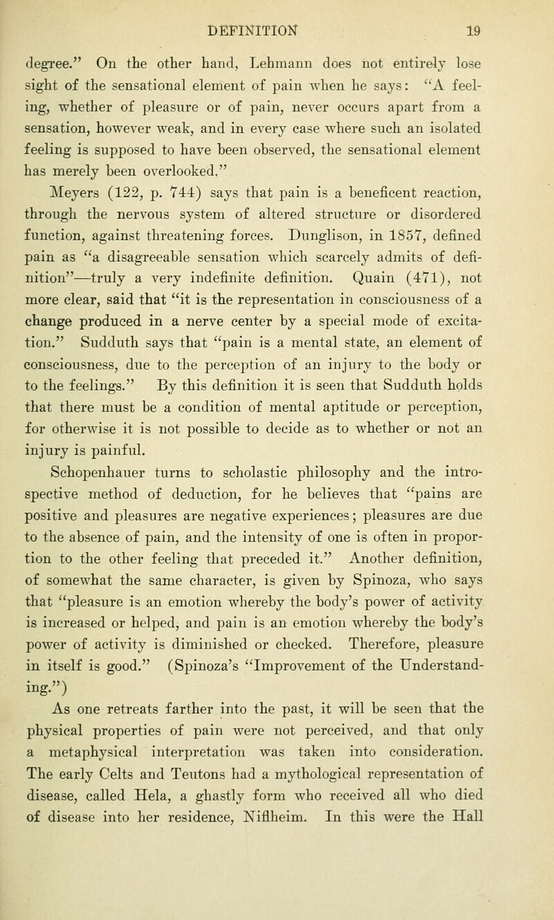 degree. On the other hand, Lehmann does not entirely lose sight of the sensational element of pain when he says: A feel- ing, whether of pleasure or of pain, never occurs apart from a sensation, however weak, and in every case where such an isolated feeling is supposed to have been observed, the sensational element has merely been overlooked. Meyers (122, p. 744) says that pain is a beneficent reaction, through the nervous system of altered structure or disordered function, against threatening forces. Dunglison, in 1857, defined pain as a disagreeable sensation which scarcely admits of defi- nition—truly a very indefinite definition. Quain (471), not more clear, said that it is the representation in consciousness of a change produced in a nerve center by a special mode of excita- tion. Sudduth says that pain is a mental state, an element of consciousness, due to the perception of an injury to the body or to the feelings. By this definition it is seen that Sudduth holds that there must be a condition of mental aptitude or perception, for otherwise it is not possible to decide as to whether or not an injury is painful. Schopenhauer turns to scholastic philosophy and the intro- spective method of deduction, for he believes that pains are positive and pleasures are negative experiences; pleasures are due to the absence of pain, and the intensity of one is often in propor- tion to the other feeling that preceded it. Another definition, of somewhat the same character, is given by Spinoza, who says that pleasure is an emotion whereby the body's power of activity is increased or helped, and pain is an emotion whereby the body's power of activity is diminished or checked. Therefore, pleasure in itself is good. (Spinoza's Improvement of the Understand- ing.) As one retreats farther into the past, it will be seen that the physical properties of pain were not perceived, and that only a metaphysical interpretation was taken into consideration. The early Celts and Teutons had a mythological representation of disease, called Hela, a ghastly form who received all who died of disease into her residence, Niflheim. In this were the Hall