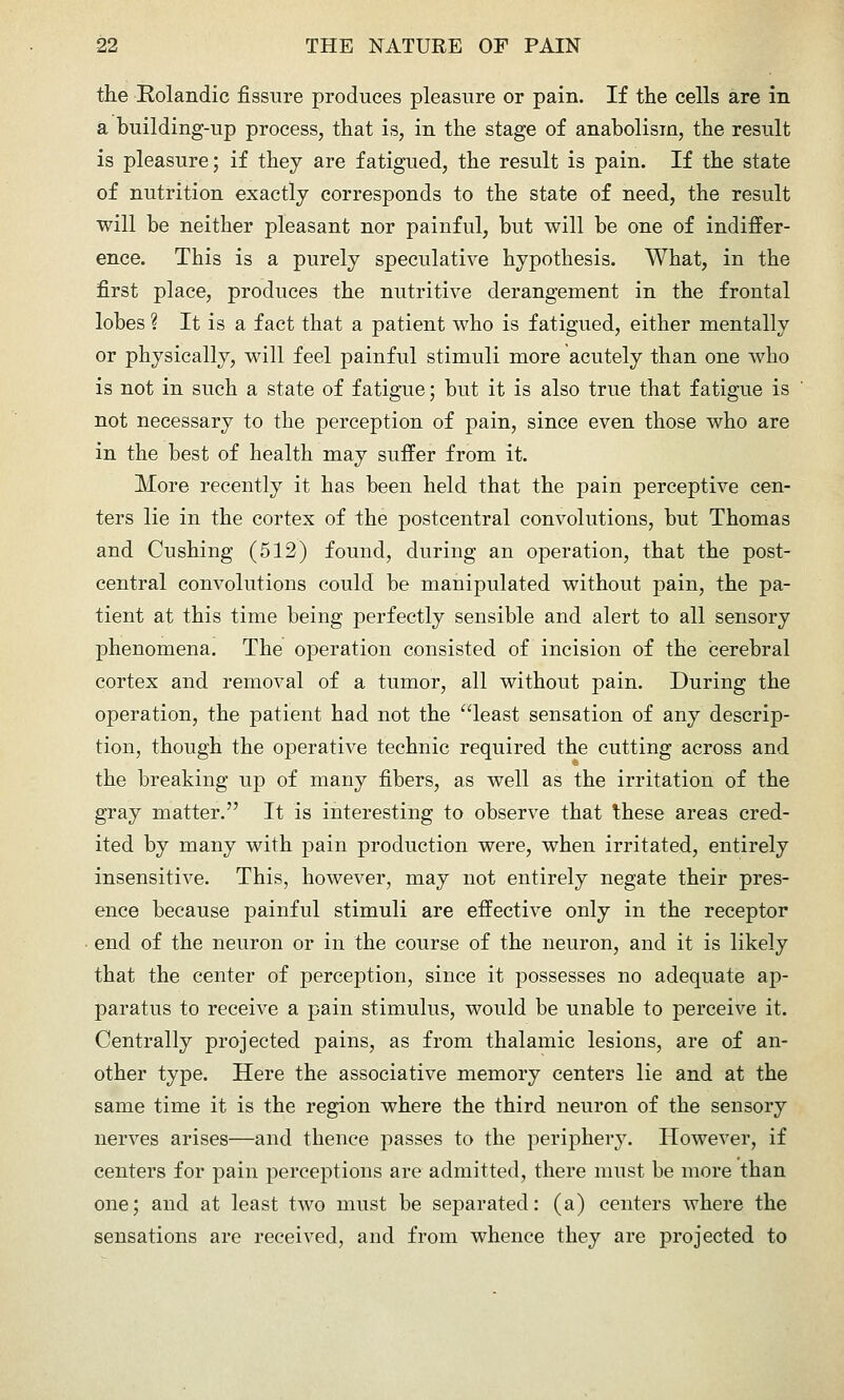 the Rolandic fissure produces pleasure or pain. If the cells are in a building-up process, that is, in the stage of anabolism, the result is pleasure; if they are fatigued, the result is pain. If the state of nutrition exactly corresponds to the state of need, the result will be neither pleasant nor painful, but will be one of indiffer- ence. This is a purely speculative hypothesis. What, in the first place, produces the nutritive derangement in the frontal lobes ? It is a fact that a patient who is fatigued, either mentally or physically, will feel painful stimuli more acutely than one who is not in such a state of fatigue; but it is also true that fatigue is not necessary to the perception of pain, since even those who are in the best of health may suffer from it. More recently it has been held that the jDain perceptive cen- ters lie in the cortex of the postcentral convolutions, but Thomas and Gushing (512) found, during an operation, that the post- central convolutions could be manipulated without pain, the pa- tient at this time being perfectly sensible and alert to all sensory phenomena. The operation consisted of incision of the cerebral cortex and removal of a tumor, all without pain. During the operation, the patient had not the least sensation of any descrip- tion, though the operative technic required the cutting across and the breaking up of many fibers, as well as the irritation of the gray matter. It is interesting to observe that these areas cred- ited by many with pain production were, when irritated, entirely insensitive. This, however, may not entirely negate their pres- ence because painful stimuli are effective only in the receptor end of the neuron or in the course of the neuron, and it is likely that the center of perception, since it possesses no adequate ap- paratus to receive a pain stimulus, would be unable to perceive it. Centrally projected pains, as from thalamic lesions, are of an- other type. Here the associative memory centers lie and at the same time it is the region where the third neuron of the sensory nerves arises—and thence passes to the periphery. However, if centers for pain perceptions are admitted, there must be more than one; and at least two must be separated: (a) centers where the sensations are received, and from whence they are projected to