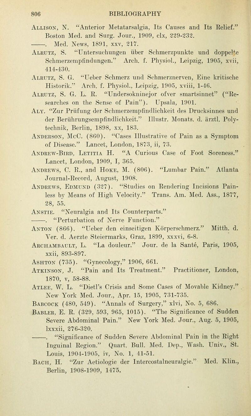 Allison, N. Anterior Metatarsalgia, Its Causes and Its Eelief. Boston Med. and Surg. Jour., 1909, clx, 329-332. . Med. News, 1891, xxv, 217. Aleutz, S. Untersuchungen liber Schmerzpunkte und doppelte Schmerzempfindungen. Arch. f. Physiol., Leipzig, 1905, xvii, 414-430. Alrutz, S. G. Ueber Schmerz und Schmerznerven, Eine kritische Historik. Arch. f. Physiol., Leipzig, 1905, xviii, 1-46. Alrutz, S. G. L. E. Undersokninejor ofver smartsinnet (Ee- searches on the Sense of Pain). Upsala, 1901. Aly. Zur Priifung der Schmerzempfindlichkeit des Drucksinnes und der Beriihrungsempfindlichkeit. Illustr. Monats. d. arztl. Poly- technik, Berlin, 1898, xx, 183. Anderson, McC. (860). Cases Illustrative of Pain as a Symptom of Disease. Lancet, London, 1873, ii, 73. Andrew-Bird, Letitia H. A Curious Case of Foot Soreness. Lancet, London, 1909, I, 365. Andrews, C. E., and Hoke, M. (806). Lumbar Pain. Atlanta Journal-Eecord, August, 1908. Andrews, Edmund (327). Studies on Eendering Incisions Pain- less by Means of High Velocity. Trans. Am. Med. Ass., 1877, 28, 55. Anstie, JSTeuralgia and Its Counterparts. . Perturbation of Nerve Function. Anton (866). Ueber den einseitigen Korperschmerz. Mitth. d. Ver. d. Aerzte Steiermarks, Graz, 1899, xxxvi, 6-8. Archambault, L. La douleur. Jour, de la Sante, Paris, 1905, xxii, 893-897. AsHTON (735). Gynecology, 1906, 661. Atkinson, J. Pain and Its Treatment. Practitioner, London, 1870, V, 58-88. Atlee, W. L. Dietl's Crisis and Some Cases of Movable Kidney. New York Med. Jour., Apr. 15, 1905, 731-735. Babcock (480, 549). Annals of Surgery, xlvi, No. 5, 686. Babler, E. E. (329, 593, 965, 1015). The Significance of Sudden Severe Abdominal Pain. New York Med. Jour., Aug. 5, 1905, Ixxxii, 276-320. . Significance of Sudden Severe Abdominal Pain in the Eight Inguinal Eegion. Quart. Bull. Med. Dep., Wash. Univ., St. Louis, 1904-1905, iv. No. 1, 41-51. Bach, H. Zur Aetiologie der Intercostalneuralgie. Med. Klin., Berlin, 1908-1909, 1475.