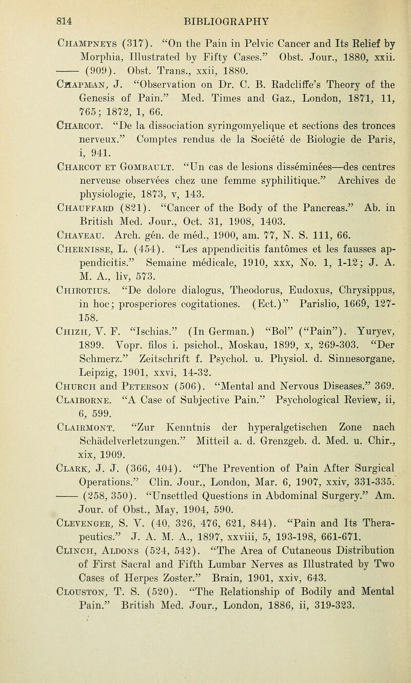 Champneys (317). On the Pain in Pelvic Cancer and Its Eelief by Morphia, Illustrated by Fifty Cases. Obst. Jour., 1880, xxii. (909). Obst. Trans., xxii, 1880. Chapmian, J. Observation on Dr. C. B. Eadcliffe's Theory of the Genesis of Pain. Med. Times and Gaz., London, 1871, 11, 765; 1872, 1, 66. Chaecot. De la dissociation syringomyelique et sections des tronces nerveux. Comptes rendus de la Societe de Biologie de Paris, i, 941. Charcot et Gombault. Un cas de lesions disseminees—des centres nerveuse observees chez une femme syphilitique. Archives de physiologie, 1873, v, 143. Chauffard (821). Cancer of the Body of the Pancreas. Ab. in British Med. Jour., Oct. 31, 1908, 1403. Chaveau. Arch. gen. de med., 1900, am. 77, K. S. Ill, 66. Chernisse, L. (454). Les appendicitis fantomes et les fausses ap- pendicitis. Semaine medicale, 1910, xxx. No. 1, 1-12; J. A. M. A., liv, 573. Chirotius. De dolore dialogus, Theodoras, Eudoxus, Chrysippus, in hoc; prosperiores cogitationes. (Ect.) Parislio, 1669, 127- 158. Chizh, V. F. Ischias. (In German.) BoF (Pain). Yuryev, 1899. Vopr. filos i. psichoL, Moskau, 1899, x, 269-303. Der Schmerz. Zeitschrift f. Psychol, u. Physiol, d. Sinnesorgane, Leipzig, 1901, xxvi, 14-32. Church and Peterson (506). Mental and Nervous Diseases. 369. Claiborne. A Case of Subjective Pain. Psychological Eeview, ii, 6, 599. Clairmont. Zur Kenntnis der hyperalgetischen Zone nach Schadelverletzungen. Mitteil a. d. Grenzgeb. d, Med. u. Chir., xix, 1909. Clark, J. J. (366, 404). The Prevention of Pain After Surgical Operations. Clin. Jour., London, Mar. 6, 1907, xxiv, 331-335. (258, 350). Unsettled Questions in Abdominal Surgery. Am. Jour, of Obst., May, 1904, 590. Clevenger, S. V. (40, 326, 476, 621, 844). Pain and Its Thera- peutics. J. A. M. A., 1897, xxviii, 5, 193-198, 661-671. Clinch, Aldons (524, 542). The Area of Cutaneous Distribution of First Sacral and Fifth Lumbar Nerves as Illustrated by Two Cases of Herpes Zoster. Brain, 1901, xxiv, 643. Clouston, T. S. (520). The Eelationship of Bodily and Mental Pain. British Med. Jour., London, 1886, ii, 319-323.