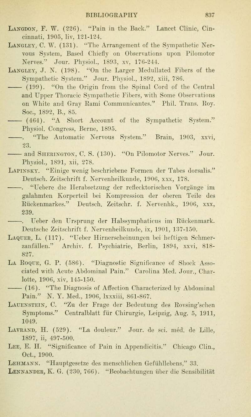 Langdon, F. W. (226). Pain in the Back. Lancet Clinic, Cin- cinnati, 1905, liv, 121-124. Langley, C. W. (131). The Arrangement of the Sympathetic Ner- vous System, Based Chiefly on Observations upon Pilomotor Nerves. Jour. Physiol., 1893, xv, 176-214. Langlet, J. N. (198). On the Larger Medullated Fibers of the Sympathetic System. Jour. Physiol., 1892, xiii, 786. (199). On the Origin from the Spinal Cord of the Central and Upper Thoracic Sympathetic Fibers, with Some Observations on White and Gray Eami Communicantes. Phil. Trans. Roy. Soc, 1892, B., 85. (461). A Short Account of the Sympathetic System. Physiol. Congress, Berne, 1895. . The Automatic Nervous System. Brain, 1903, xxvi, 23. and Sherington, C. S. (130). On Pilomotor Nerves. Jour. Physiol., 1891, xii, 278. Lapinsky. Einige wenig beschriebene Formen der Tabes dorsalis. Deutsch. Zeitschrift f. Nervenheilkunde, 1906, xxx, 178. . Uebere die Herabsetzung der reflecktorischen Vorgange im galahmten Korperteil bei Kompression der oberen Telle des Eiickenmarkes. Deutsch. Zeitschr. f. Nervenhk., 1906, xxx, 239. . Ueber den Ursprung der Halssymphaticus im Riickenmark. Deutsche Zeitschrift f. Nervenheilkunde, ix, 1901, 137-150. Laquer^ L. (117). Ueber Hirnerscheinungen bei heftigen Schmer- zaufallen. Archiv. f. Psychiatric, Berlin, 1894, xxvi, 818- 827. La Eoque, G. p. (586). Diagnostic Significance of Shock Asso- ciated with Acute Abdominal Pain. Carolina Med. Jour., Char- lotte, 1906, xiv, 145-150. (16). The Diagnosis of Affection Characterized by Abdominal Pain. N. Y. Med., 1906, Ixxxiii, 861-867. Lauenstein, C. Zu der Frage der Bedeutung des Eovsing'schen Symptoms. Centralblatt fiir Chirurgie, Leipzig, Aug. 5, 1911, 1049. Lavrand, H. (529). La douleur. Jour, de sci. med. de Lille, 1897, ii, 497-500. Lee^ E. H. Significance of Pain in Appendicitis. Chicago Clin., Oct., 1900. Lehmann. Hauptgesetze des menschlichen Gefiihllebens, 33. Lennander, K. G. (230, 766). Beobachtungen liber die Sensibilitiit