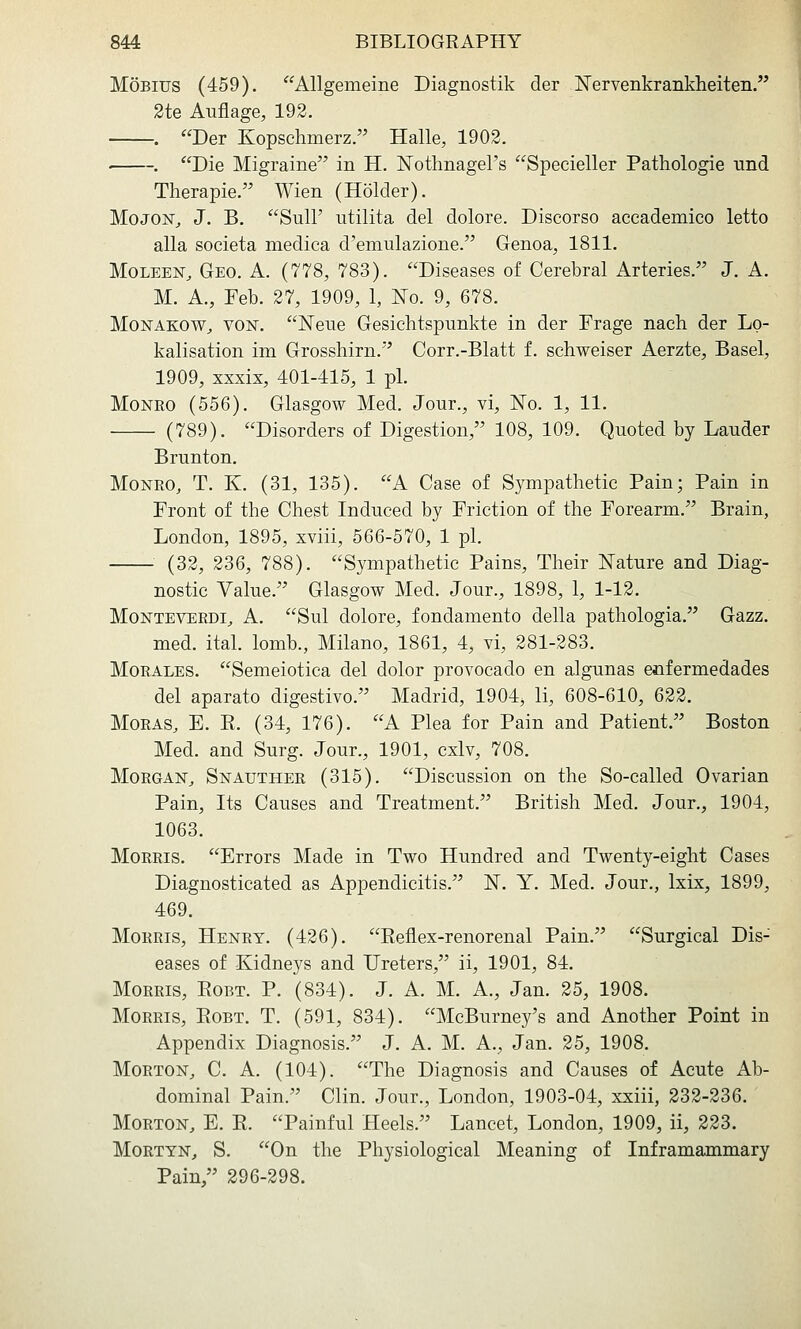 MoBius (459). Allgemeine Diagnostik der Nervenkrankheiten. 2te Aufiage, 192. . Der Kopschmerz. Halle, 1902. . Die Migraine in H. ISrotlinagel's Specieller Pathologie nnd Therapie. Wien (Holder). Mojoisr^ J. B. Suir utilita del dolore. Discorso accademico letto alia societa medica d'emulazione. Genoa, 1811. MoLEEN, Geo. A. (778, 783). Diseases of Cerebral Arteries. J. A. M. A., Feb. 27, 1909, 1, No. 9, 678. MoNAKOW^ voisr. Nene Gesichtspunkte in der Frage naeh der Lo- kalisation im Grosshirn. Corr.-Blatt f. schweiser Aerzte, Basel, 1909, xxxix, 401-415, 1 pi. Monro (556). Glasgow Med. Jour., vi, ISTo. 1, 11. (789). Disorders of Digestion, 108, 109. Quoted by Lauder Brunton. Monro, T. K. (31, 135). A Case of Sympathetic Pain; Pain in Front of the Chest Induced by Friction of the Forearm. Brain, London, 1895, xviii, 566-570, 1 pi. (32, 236, 788). Sympathetic Pains, Their Nature and Diag- nostic Value. Glasgow Med. Jour., 1898, 1, 1-12. Monteverdi^ A. Sul dolore, fondamento della pathologia, Gazz. med. ital. lomb., Milano, 1861, 4, vi, 281-283. Morales. Semeiotica del dolor provocado en algunas enfermedades del aparato digestivo. Madrid, 1904, li, 608-610, 622. Moras, E. E. (34, 176). A Plea for Pain and Patient. Boston Med. and Surg. Jour., 1901, cxlv, 708. Morgan, Snauther (315). Discussion on the So-called Ovarian Pain, Its Causes and Treatment. British Med. Jour., 1904, 1063. Morris. Errors Made in Two Hundred and Twenty-eight Cases Diagnosticated as Appendicitis. N. Y. Med. Jour., Ixix, 1899, 469. Morris, Henry. (426). Eeflex-renorenal Pain. Surgical Dis- eases of Kidneys and Ureters, ii, 1901, 84. Morris, Eobt. P. (834). J. A. M. A., Jan. 25, 1908. Morris, Eobt. T. (591, 834). McBurney's and Another Point in Appendix Diagnosis. J. A. M. A., Jan. 25, 1908. Morton, C. A. (104). The Diagnosis and Causes of Acute Ab- dominal Pain. Clin. Jour., London, 1903-04, xxiii, 232-236. Morton, E. E. Painful Heels. Lancet, London, 1909, ii, 223. MoRTYN, S. On the Physiological Meaning of Inframammary Pain, 296-298.