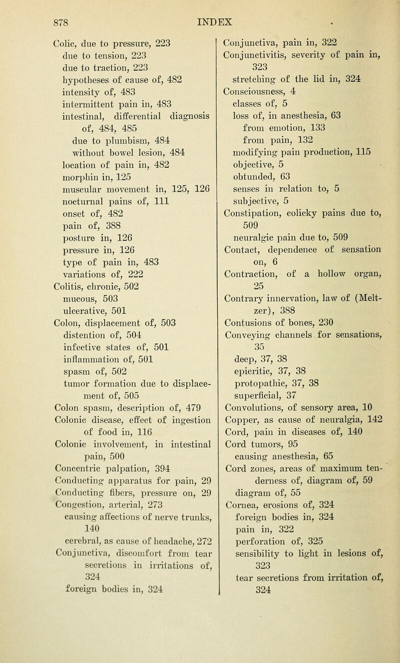 Colic, due to pressure, 223 due to tension, 223 due to traction, 223 hypotheses of cause of, 482 intensity of, 483 intermittent pain in, 483 intestinal, differential diagnosis of, 484, 485 due to plumbism, 484 without bowel lesion, 484 location of pain in, 482 morphin in, 125 muscular movement in, 125, 126 nocturnal pains of. 111 onset of, 482 pain of, 388 posture in, 126 pressure in, 126 type of pain in, 483 variations of, 222 Colitis, chronic, 502 mucous, 503 ulcerative, 501 Colon, displacement of, 503 distention of, 504 infective states of, 501 inflammation of, 501 spasm of, 502 tumor formation due to displace- ment of, 505 Colon spasm, description of, 479 Colonic disease, effect of ingestion of food in, 116 Colonic involvement, in intestinal pain, 500 Concentric palpation, 394 Conducting apparatus for pain, 29 Conducting fibers, pressure on, 29 Congestion, arterial, 273 causing affections of nerve trunks, 140 cerebral, as cause of headache, 272 Conjunctiva, discomfort from tear secretions in irritations of, 324 foreign bodies in, 324 Conjunctiva, pain in, 322 Conjunctivitis, severity of pain in, 323 stretching of the lid in, 324 Consciousness, 4 classes of, 5 loss of, in anesthesia, 63 from emotion, 133 from pain, 132 modifying pain production, 115 objective, 5 obtunded, 63 senses in relation to, 5 subjective, 5 Constipation, colicky pains due to, 509 neuralgic pain due to, 509 Contact, dependence of sensation on, 6 Contraction, of a hollow organ, 25 Contrary innervation, law of (Melt- zer), 388 Contusions of bones, 230 Conveying channels for sensations, 35 deep, 37, 38 epicritic, 37, 38 protopathic, 37, 38 superficial, 37 Convolutions, of sensory area, 10 Copper, as cause of neuralgia, 142 Cord, pain in diseases of, 140 Cord tumors, 95 causing anesthesia, 65 Cord zones, areas of maximum ten- derness of, diagram of, 59 diagram of, 55 Cornea, erosions of, 324 foreign bodies in, 324 pain in, 322 perforation of, 325 sensibility to light in lesions of, 323 tear secretions from irritation of, 324