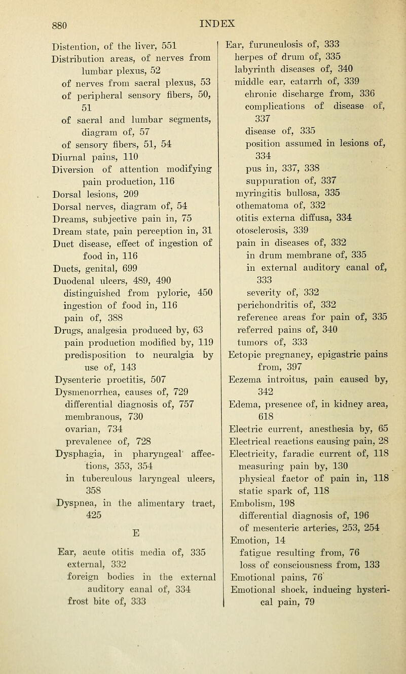 Distention, of the liver, 551 Distribution areas, of nerves from lumbar plexus, 52 of nerves from sacral plexus, 53 of peripheral sensory fibers, 50, 51 of sacral and lumbar segments, diagram of, 57 of sensory fibers, 51, 54 Diurnal pains, 110 Diversion of attention modifying pain production, 116 Dorsal lesions, 209 Dorsal nerves, diagram of, 54 Dreams, subjective pain in, 75 Dream state, pain perception in, 31 Duct disease, effect of ingestion of food in, 116 Ducts, genital, 699 Duodenal ulcers, 489, 490 distinguished from pyloric, 450 ingestion of food in, 116 pain of, 388 Drugs, analgesia produced by, 63 pain production modified by, 119 predisposition to neuralgia by use of, 143 Dysenteric proctitis, 507 Dysmenorrhea, causes of, 729 differential diagnosis of, 757 membranous, 730 ovarian, 734 prevalence of, 728 Dysphagia, in pharyngeal' affec- tions, 353, 354 in tuberculous laryngeal ulcers, 358 Dyspnea, in the alimentary tract, 425 E Ear, acute otitis media of, 335 external, 332 foreign bodies in the external auditoi-y canal of, 334 frost bite of, 333 Ear, furunculosis of, 333 herpes of drum of, 335 labyrinth diseases of, 340 middle ear, catarrh of, 339 chronic discharge from, 336 complications of disease of, 337 disease of, 335 position assumed in lesions of, 334 pus in, 337, 338 suppuration of, 337 myringitis bullosa, 335 othematoma of, 332 otitis externa diffusa, 334 otosclerosis, 339 pain in diseases of, 332 in drum membrane of, 335 in external auditory canal of, 333 severity of, 332 perichondritis of, 332 reference areas for pain of, 335 referred pains of, 340 tumors of, 333 Ectopic pregnancy, epigastric pains from, 397 Eczema introitus, pain caused by, 342 Edema, presence of, in kidney area, 618 Electric current, anesthesia by, 65 Electrical reactions causing pain, 28 Electricity, faradic current of, 118 measuring pain by, 130 physical factor of pain in, 118 static spark of, 118 Embolism, 198 differential diagnosis of, 196 of mesenteric arteries, 253, 254 Emotion, 14 fatigue resulting from, 76 loss of consciousness from, 133 Emotional pains, 76 Emotional shock, inducing hysteri- cal pain, 79