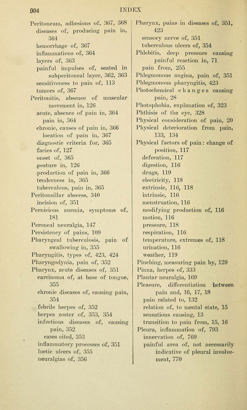 Peritoneum, adhesions of, 367, 368 diseases of, producing pain in, 364 hemorrhage of, 367 inflammations of, 364 layers of, 363 painful impulses of, seated in subperitoneal layer, 362, 363 sensitiveness to pain of, 113 tumors of, 367 Peritonitis, absence of muscular movement in, 126 acute, absence of pain in, 364 pain in, 364 chronic, causes of pain in, 366 location of pain in, 367 diagnostic criteria for, 365 facies of, 127 onset of, 365 posture in, 126 production of pain in, 366 tenderness in, 365 tuberculous, pain in, 365 Peritonsillar abscess, 340 incision of, 351 Pernicious anemia, symptoms of, 181 Peroneal neuralgia, 147 Persistency of pains, 109 Pharyngeal tuberculosis, pain of swallowing in, 355 Pharyngitis, types of, 423, 424 Pharyngodynia, pain of, 352 Pharynx, acute diseases of, 351 carcinoma of, at base of tongue, 355 chronic diseases of, causing pain, 354 febrile herpes of, 352 herpes zoster of, 353, 354 infectious diseases of, causing pain, 352 cases cited, 353 inflammatory processes of, 351 luetic ulcers of, 355 neuralgias of, 356 Pharynx, pains in diseases of, 351, 423 sensory nerve of, 351 tuberculous ulcers of, 354 Phlebitis, deep pressure causing painful reaction in, 71 pain from, 255 Phlegmonous angina, pain of, 351 Phleg-monous pharyngitis, 423 Photochemical changes causing pain, 28 Photophobia, explanation of, 323 Phthisis of the eye, 328 Physical consideration of pain, 20 Physical deterioration from pain, 133, 134 Physical factors of pain: change of position, 117 defecation, 117 digestion, 116 drugs, 119 electricity, 118 extrinsic, 116, 118 intrinsic, 116 menstruation, 116 modifying production of, 116 motion, 116 pressure, 118 respiration, 116 temperature, extremes of, 118 urination, 116 weather, 119 Pinching, measuring pain by, 129 Pinna, herpes of, 333 Plantar neuralgia, 169 Pleasure, differentiation between pain and, 16, 17, 18 pain related to, 132 relation of, to mental state, 15 sensations causing, 13 transition to pain from, 15, 16 Pleura, inflammation of, 793 innervation of, 769 painful area of, not necessarily indicative of pleural involve- ment, 770