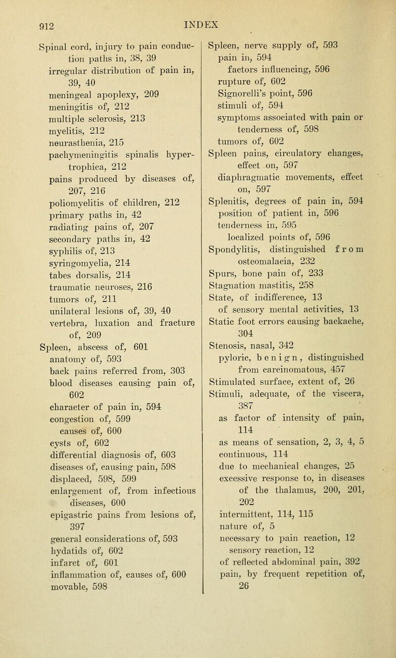 Spinal cord, injury to pain conduc- tion paths in, 38, 39 irregular distribution of pain in, 39, 40 meningeal apoplexy, 209 meningitis of, 212 multiple sclerosis, 213 myelitis, 212 neurasthenia, 215 pachymeningitis spinalis hyper- trophica, 212 pains produced by diseases of, 207, 216 poliomyelitis of children, 212 primary paths in, 42 radiating pains of, 207 secondary paths in, 42 syphilis of, 213 syringomyelia, 214 tabes dorsalis, 214 traumatic neuroses, 216 tumors of, 211 unilateral lesions of, 39, 40 vertebra, luxation and fracture of, 209 Spleen, abscess of, 601 anatomy of, 593 back pains referred from, 303 blood diseases causing pain of, 602 character of pain in, 594 congestion of, 599 causes of, 600 cysts of, 602 differential diagnosis of, 603 diseases of, causing pain, 598 displaced, 598, 599 enlargement of, from infectious diseases, 600 epigastric pains from lesions of, 397 general considerations of, 593 hydatids of, 602 infarct of, 601 inflammation of, causes of, 600 movable, 598 Spleen, nerve supply of, 593 pain in, 594 factors influencing, 596 rupture of, 602 Signorelli's point, 596 stimuli of, 594 symptoms associated with pain or tenderness of, 598 tumors of, 602 Spleen pains, circulatory changes, effect on, 597 diaphragmatic movements, effect on, 597 Splenitis, degrees of pain in, 594 position of patient in, 596 tenderness in, 595 localized points of, 596 Spondylitis, distinguished from osteomalacia, 232 Spurs, bone pain of, 233 Stagnation mastitis, 258 State, of indifference, 13 of sensory mental activities, 13 Static foot errors causing backache, 304 Stenosis, nasal, 342 pyloric, benign, distinguished from carcinomatous, 457 Stimulated surface, extent of, 26 Stimuli, adequate, of the viscera, 387 as factor of intensity of pain, 114 as means of sensation, 2, 3, 4, 5 continuous, 114 due to mechanical changes, 25 excessive response to, in diseases of the thalamus, 200, 201, 202 intermittent, 114, 115 nature of, 5 necessary to pain reaction, 12 sensory reaction, 12 of reflected abdominal pain, 392 pain, by frequent repetition of, 26