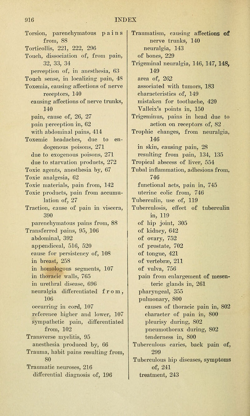 Torsion, parenchymatous pains from, 88 Torticollis, 221, 222, 296 Touch, dissociation of, from pain, 32, 33, 34 perception of, in anesthesia, 63 Toach sense, in localizing pain, 48 Toxemia, causing affections of nerve receptors, 140 causing affections of nerve trunks, 140 pain, cause of, 26, 27 pain perception in, 62 with abdominal pains, 414 Toxemic headaches, due to en- dogenous poisons, 271 due to exogenous poisons, 271 due to starvation products, 272 Toxic agents, anesthesia by, 67 Toxic analgesia, 62 Toxic materials, pain from, 142 Toxic products, pain from accumu- lation of, 27 Traction, cause of pain in viscera, 390 parenchymatous pains from, 88 Transferred pains, 95, 106 abdominal, 392 appendiceal, 516, 520 cause for persistency of, 108 in breast, 258 in homologous segments, 107 in thoracic walls, 765 in urethral disease, 696 neuralgia differentiated from, 106 occurring in cord, 107 reference higher and lower, 107 sympathetic pain, differentiated from, 102 Transverse myelitis, 95 anesthesia produced by, 66 Trauma, habit pains resulting from, 80 Traumatic neuroses, 216 differential diagnosis of, 196 Traumatism, causing affections of nerve trunks, 140 neuralgia, 143 of bones, 229 Trigeminal neuralgia, 146, 147, 148, 149 area of, 262 associated with tumors, 183 characteristics of, 149 mistaken for toothache, 420 Valleix's points in, 150 Trigeminus, pains in head due to action on receptors of, 82 Trophic changes, from neuralgia, 146 in skin, causing pain, 28 resulting from pain, 134, 135 Tropical abscess of liver, 554 Tubal inflammation, adhesions from, 746 functional acts, pain in, 745 uterine colic from, 746 Tuberculin, use of, 119 Tuberculosis, effect of tuberculin in, 119 of hip joint, 305 of kidney, 642 of ovary, 752 of prostate, 702 of tongue, 421 of vertebrae, 211 of vulva, 756 pain from enlargement of mesen- teric glands in, 261 pharyngeal, 355 pulmonary, 800 causes of thoracic pain in, 802 character of pain in, 800 pleurisy during, 802 pneumothorax during, 802 tenderness in, 800 Tuberculous caries, back pain of, 299 Tuberculous hip diseases, symptoms of, 241 treatment, 243