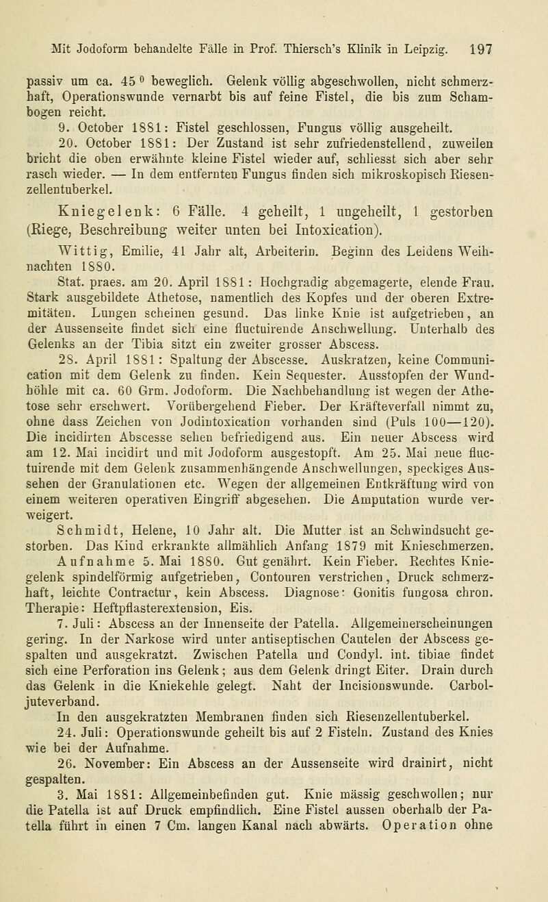 passiv um ca. 45 ^ beweglich. Gelenk völlig abgeschwollen, nicht schmerz- haft, Operationswunde vernarbt bis auf feine Fistel, die bis zum Scham- bogen reicht. 9. October 1881: Fistel geschlossen, Fungus völlig ausgeheilt. 20. October 1881: Der Zustand ist sehr zufriedenstellend, zuweilen bricht die oben erwähnte kleine Fistel wieder auf, schliesst sich aber sehr rasch wieder. — In dem entfernten Fungus finden sich mikroskopisch Kiesen- zellentuberkel. Kniegeleük: 6 Fälle. 4 geheilt, 1 ungeheilt, 1 gestorben (Riege, Beschreibung weiter unten bei Intoxieation). Wittig, Emilie, 41 Jahr alt, Arbeiterin. Beginn des Leidens Weih- nachten 1880. Stat. praes. am 20. April 1881: Hochgradig abgemagerte, elende Frau. Stark ausgebildete Athetose, namentlich des Kopfes und der oberen Extre- mitäten. Lungen scheinen gesund. Das hnke Knie ist aufgetrieben, an der Aussenseite findet sich eine fluctuirende Anschwellung. Unterhalb des Gelenks an der Tibia sitzt ein zweiter grosser Abscess. 28. April 1881: Spaltung der Abscesse. Auskratzen, keine Communi- cation mit dem Gelenk zu finden. Kein Sequester. Ausstopfen der Wund- höhle mit ca. 60 Grm. Jodoform. Die Nachbehandlung ist wegen der Athe- tose sehr erschwert. Vorübergehend Fieber. Der Kräfteverfall nimmt zu, ohne dass Zeichen von Jodintoxication vorhanden sind (Puls 100—120). Die incidirten Abscesse sehen befriedigend aus. Ein neuer Abscess wird am 12. Mai incidirt und mit Jodoform ausgestopft. Am 25. Mai neue fluc- tuirende mit dem Gelenk zusammenhängende Anschwellungen, speckiges Aus- sehen der Granulationen etc. Wegen der allgemeinen Entkräftung wird von einem weiteren operativen Eingriff abgesehen. Die Amputation wurde ver- weigert. Schmidt, Helene, 10 Jahr alt. Die Mutter ist an Schwindsucht ge- storben. Das Kind erkrankte allmähhch Anfang 1879 mit Knieschmerzen. Aufnahme 5. Mai 1880. Gut genährt. Kein Fieber. Rechtes Knie- gelenk spindelförmig aufgetrieben, Contouren verstrichen, Druck schmerz- haft, leichte Contractur, kein Abscess. Diagnoser Gonitis fuugosa ehren. Therapie: Heftpflasterextension. Eis. 7. Juli: Abscess an der Innenseite der Patella. Allgemeinerscheinungen gering. In der Narkose wird unter antiseptischen Cautelen der Abscess ge- spalten und ausgekratzt. Zwischen Patella und Condyl. int. tibiae findet sich eine Perforation ins Gelenk; aus dem Gelenk dringt Eiter. Drain durch das Gelenk in die Kniekehle gelegt. Naht der Incisionswunde. Carbol- juteverband. In den ausgekratzten Membranen finden sich Riesenzellentuberkel. 24. Juli: Operationswunde geheilt bis auf 2 Fisteln. Zustand des Knies wie bei der Aufnahme. 26. November: Ein Abscess an der Aussenseite wird drainirt, nicht gespalten. 3. Mai 1881: Allgemeinbefinden gut. Knie massig geschwollen; nur die Patella ist auf Druck empfindlich. Eine Fistel aussen oberhalb der Pa- tella führt in einen 7 Cm. langen Kanal nach abwärts. Operation ohne