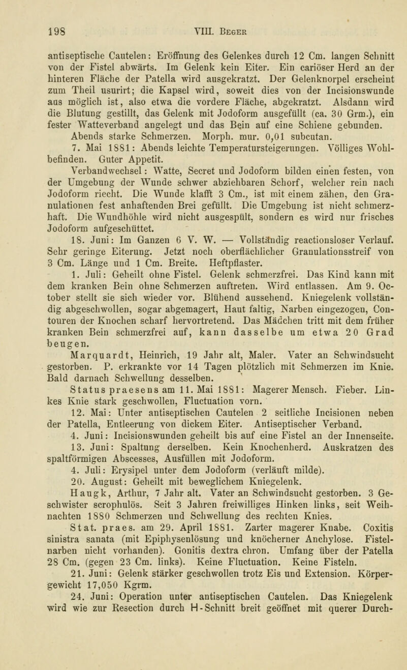antiseptische Cautelen: Eröffnung des Gelenkes durch 12 Cm. langen Schnitt von der Fistel abwärts. Im Gelenk kein Eiter. Ein cariöser Herd an der hinteren Fläche der Patella wird ausgekratzt. Der Gelenknorpel erscheint zum Theil usurirt; die Kapsel wird, soweit dies von der Incisionswunde aus möglich ist, also etwa die vordere Fläche, abgekratzt. Alsdann wird die Blutung gestillt, das Gelenk mit Jodoform ausgefüllt (ca. 30 Grm.), ein fester Watteverband angelegt und das Bein auf eine Schiene gebunden. Abends starke Schmerzen. Morph, mur. 0,01 subcutan. 7. Mai 1S81: Abends leichte Temperatursteigerungen. Völliges Wohl- befinden. Guter Appetit. Verbandwechsel: Watte, Secret und Jodoform bilden einen festen, von der Umgebung der Wunde schwer abziehbaren Schorf, welcher rein nach Jodoform riecht. Die Wunde klafft 3 Cm., ist mit einem zähen, den Gra- nulationen fest anhaftenden Brei gefüllt. Die Umgebung ist nicht schmerz- haft. Die Wundhöhle wird nicht ausgespült, sondern es wird nur frisches Jodoform aufgeschüttet. 18. Juni: Im Ganzen 6 V. W. — Vollständig reactionsloser Verlauf. Sehr geringe Eiterung. Jetzt noch oberflächlicher Granulationsstreif von 3 Cm. Länge und 1 Cm. Breite. Heftpflaster. 1. Juli: Geheilt ohne Fistel. Gelenk schmerzfrei. Das Kind kann mit dem kranken Bein ohne Schmerzen auftreten. Wird entlassen. Am 9. Oc- tober stellt sie sich wieder vor. Blühend aussehend. Kniegelenk vollstän- dig abgeschwollen, sogar abgemagert. Haut faltig, Narben eingezogen, Con- touren der Knochen scharf hervortretend. Das Mädchen tritt mit dem früher kranken Bein schmerzfrei auf, kann dasselbe um etwa 20 Grad beugen. Marquardt, Heinrich, 19 Jahr alt, Maler. Vater an Schwindsucht gestorben. P. erkrankte vor 14 Tagen plötzlich mit Schmerzen im Knie. Bald darnach Schwellung desselben. Status praesens am 11. Mai 1881: Magerer Mensch. Fieber. Lin- kes Knie stark geschwollen, Fluctuation vorn. 12. Mai: Unter antiseptischen Cautelen 2 seitliche Incisionen neben der Patella, Entleerung von dickem Eiter. Antiseptischer Verband. 4. Juni: Incisionswunden geheilt bis auf eine Fistel an der Innenseite. 13. Juni: Spaltung derselben. Kein Knochenherd. Auskratzen des spaltförmigen Abscesses, Ausfüllen mit Jodoform. 4. Juli: Erysipel unter dem Jodoform (verläuft milde). 20. August: Geheilt mit beweglichem Kniegelenk. Haugk, Arthur, 7 Jahr alt. Vater an Schwindsucht gestorben. 3 Ge- schwister scrophulös. Seit 3 Jahren freiwilliges Hinken links, seit Weih- nachten 1880 Schmerzen und Schwellung des rechten Knies. Stat. praes. am 29. April 1881. Zarter magerer Knabe. Coxitis sinistra sanata (mit Epiphysenlösung und knöcherner Anchylose. Fistel- narben nicht vorhanden). Gonitis dextra chron. Umfang über der Patella 28 Cm. (gegen 23 Cm. links). Keine Fluctuation. Keine Fisteln. 21. Juni: Gelenk stärker geschwollen trotz Eis und Extension. Körper- gewicht 17,050 Kgrm. 24. Juni: Operation unter antiseptischen Cautelen. Das Kniegelenk wird wie zur Resection durch H-Schnitt breit geöfi'net mit querer Durch-