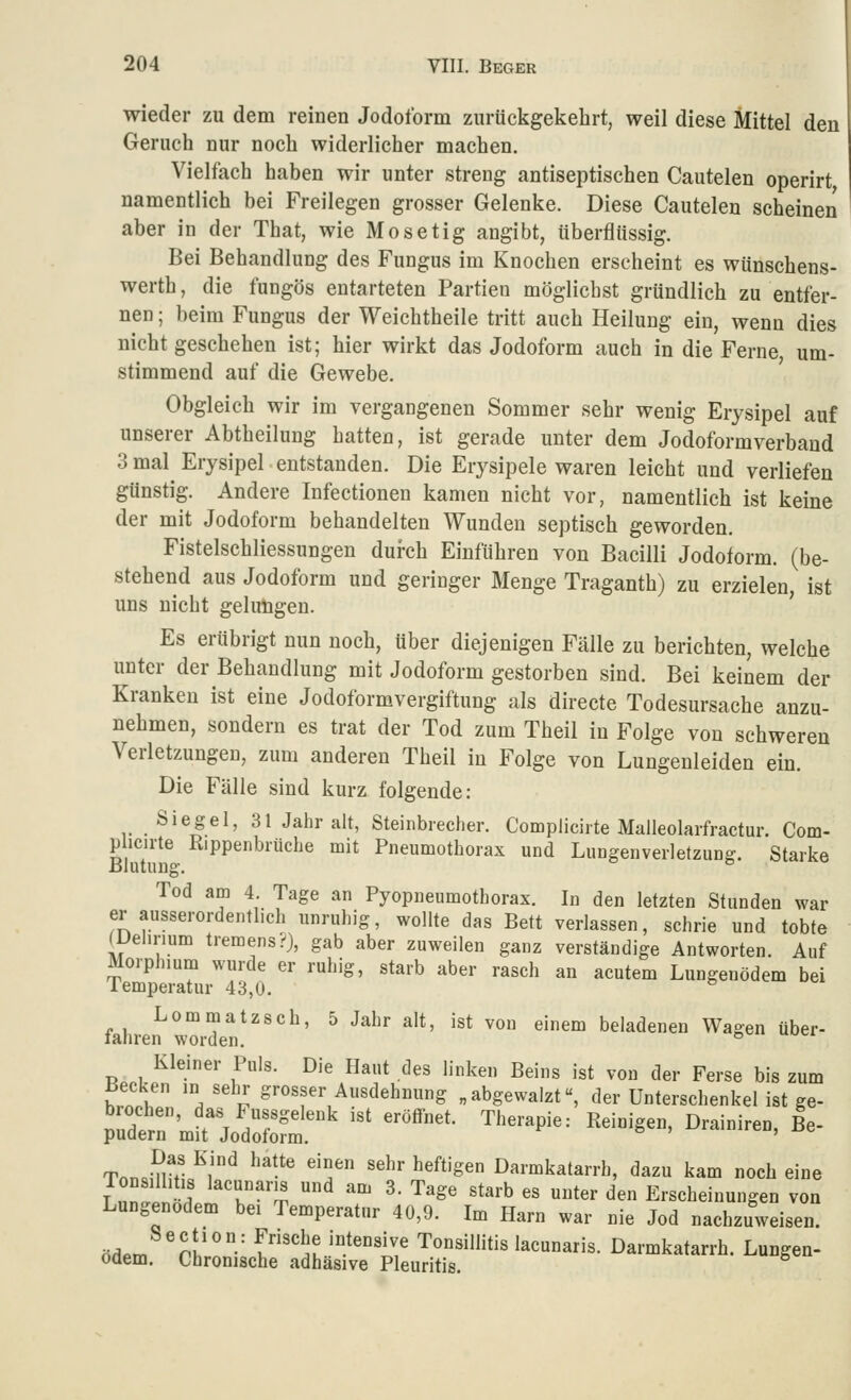 wieder zu dem reinen Jodoform zurückgekehrt, weil diese Mittel den Geruch nur noch widerlicher machen. Vielfach haben wir unter streng antiseptischen Cautelen operirt namentlich bei Freilegen grosser Gelenke. Diese Cautelen scheinen aber in der That, wie Mosetig angibt, überflüssig. Bei Behandlung des Fungus im Knochen erscheint es wünschens- werth, die fungös entarteten Partien möglichst gründlich zu entfer- nen ; beim Fungus der Weichtheile tritt auch Heilung ein, wenn dies nicht geschehen ist; hier wirkt das Jodoform auch in die Ferne, um- stimmend auf die Gewebe. Obgleich wir im vergangenen Sommer sehr wenig Erysipel auf unserer Abtheilung hatten, ist gerade unter dem Jodoformverbaud 3 mal^ Erysipel entstanden. Die Erysipele waren leicht und verliefen günstig. Andere Infectionen kamen nicht vor, namentlich ist keine der mit Jodoform behandelten Wunden septisch geworden. Fistelschliessungen durch Einführen von Bacilli Jodoform, (be- stehend aus Jodoform und geringer Menge Traganth) zu erzielen, ist uns nicht gelungen. Es erübrigt nun noch, über diejenigen Fälle zu berichten, welche unter der Behandlung mit Jodoform gestorben sind. Bei keinem der Kranken ist eine Jodoformvergiftung als directe Todesursache anzu- nehmen, sondern es trat der Tod zum Theil in Folge von schweren Verietzungen, zum anderen Theil in Folge von Lungenleiden ein. Die Fälle sind kurz folgende: Siegel, 31 Jahr alt, Steinbrecher. Complicirte Maüeolarfractur. Com- p icirte Rippenbriiche mit Pneumothorax und Lungenverletzun^. Starke Blutung. ° Tod am 4 Tage an Pyopneumotborax. In den letzten Stunden war er ausserordentlich unruhig, wollte das Bett verlassen, schrie und tobte (Delirium tremens?}, gab aber zuweilen ganz verständige Antworten. Auf Morphmm wurde er ruhig, starb aber rasch an acutem Lungenödem bei lemperatur 43,0. Lommatzsch, 5 Jahr alt, ist von einem beladenen Wagen über- fahren worden. ° Kleiner Puls. Die Haut des linken Beins ist von der Ferse bis zum Becken in sehr grosser Ausdehnung „abgewalzt«, der Unterschenkel ist ge- «Irn'JrT /f°'''^ ''' '''^'*- ^^'''^^'''■- I^«'°'g^°' Drainiren, Be- pudern mit Jodoform. Tnn«-^ V ^,'^ ^'^^ ''^' ''^'' ^'^^'Sen Darmkatarrh, dazu kam noch eine Lun^en«l!f'h''T  ? ^^ ^'^' '^''^ '' ^^«^ ^'^ Erscheinungen von Lungenödem bei Temperatur 40,9. Im Harn war nie Jod nachzuweisen. ö^.m nl''' f''^u '°^'°''^' Tonsillitis lacunaris. Darmkatarrh. Lungea- Odem. Chronische adhäsive Pleuritis.