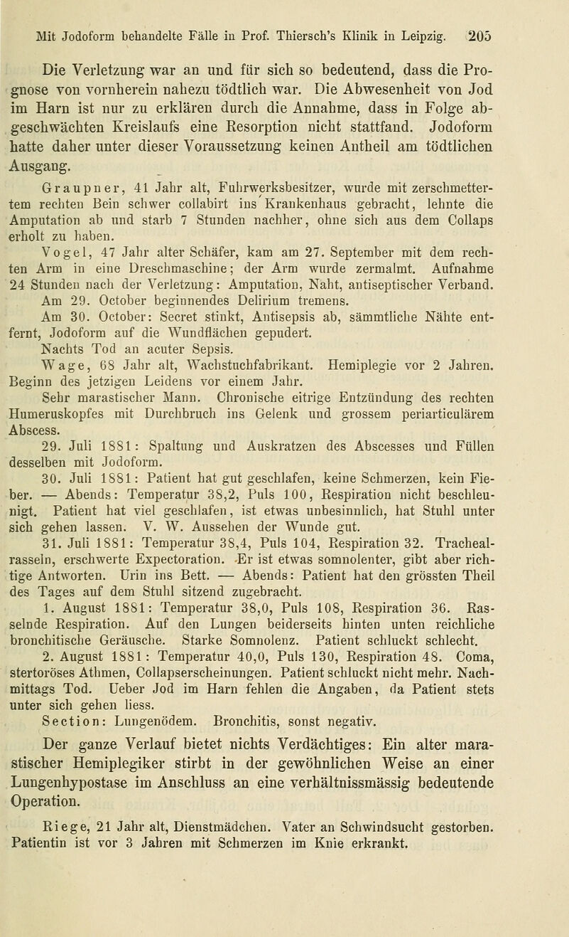 Die Verletzung war an und für sich so bedeutend, dass die Pro- gnose von vornherein nahezu tödtlich war. Die Abwesenheit von Jod im Harn ist nur zu erklären durch die Annahme, dass in Folge ab- geschwächten Kreislaufs eine Resorption nicht stattfand. Jodoform hatte daher unter dieser Voraussetzung keinen Antheil am tödtlichen Ausgang. Graupner, 41 Jahr alt, Fuhrwerksbesitzer, wurde mit zerschmetter- tem rechten Bein schwer coliabirt ins Krankenhaus gebracht, lehnte die Amputation ab und starb 7 Stunden nachher, ohne sich aus dem Collaps erholt zu haben. Vogel, 47 Jahr alter Schäfer, kam am 27. September mit dem rech- ten Arm in eine Dreschmaschine; der Arm wurde zermalmt. Aufnahme 24 Stunden nach der Verletzung: Amputation, Naht, antiseptischer Verband. Am 29. October beginnendes Delirium tremens. Am 30. October: Secret stinkt, Antisepsis ab, sämmtliche Nähte ent- fernt, Jodoform auf die Wundflächen gepudert. Nachts Tod an acuter Sepsis. Wage, 68 Jahr alt, Wachstuchfabrikant. Hemiplegie vor 2 Jahren. Beginn des jetzigen Leidens vor einem Jahr. Sehr marastischer Mann. Chronische eitrige Entzündung des rechten Humeruskopfes mit Durchbruch ins Gelenk und grossem periarticulärem Abscess. 29. Juli 1881: Spaltung und Auskratzen des Abscesses und Füllen desselben mit Jodoform. 30. Juli 1881: Patient hat gut geschlafen, keine Schmerzen, kein Fie- ber. — Abends: Temperatur 38,2, Puls 100, Respiration nicht beschleu- nigt. Patient hat viel geschlafen, ist etwas unbesinnlich, hat Stuhl unter sich gehen lassen. V. W. Aussehen der Wunde gut. 31. Juli 1881: Temperatur 38,4, Puls 104, Respiration 32. Tracheal- rasseln, erschwerte Expectoration. -Er ist etwas somnolenter, gibt aber rich- tige Antworten. Urin ins Bett. — Abends: Patient hat den grössten Theil des Tages auf dem Stuhl sitzend zugebracht. 1. August 1881: Temperatur 38,0, Puls 108, Respiration 36. Ras- selnde Respiration. Auf den Lungen beiderseits hinten unten reichliche bronchitische Geräusche. Starke Somnolenz. Patient schluckt schlecht. 2. August 1881: Temperatur 40,0, Puls 130, Respiration 48. Coma, stertoröses Athmen, Collapserscheinungen. Patient schluckt nicht mehr. Nach- mittags Tod. lieber Jod im Harn fehlen die Angaben, da Patient stets unter sich gehen liess. Section: Lungenödem. Bronchitis, sonst negativ. Der ganze Verlauf bietet nichts Verdächtiges: Ein alter mara- stischer Hemiplegiker stirbt in der gewöhnlichen Weise an einer Lungenhypostase im Anschluss an eine verhältnissmässig bedeutende Operation. Riege, 21 Jahr alt, Dienstmädchen. Vater an Schwindsucht gestorben. Patientin ist vor 3 Jahren mit Schmerzen im Knie erkrankt.