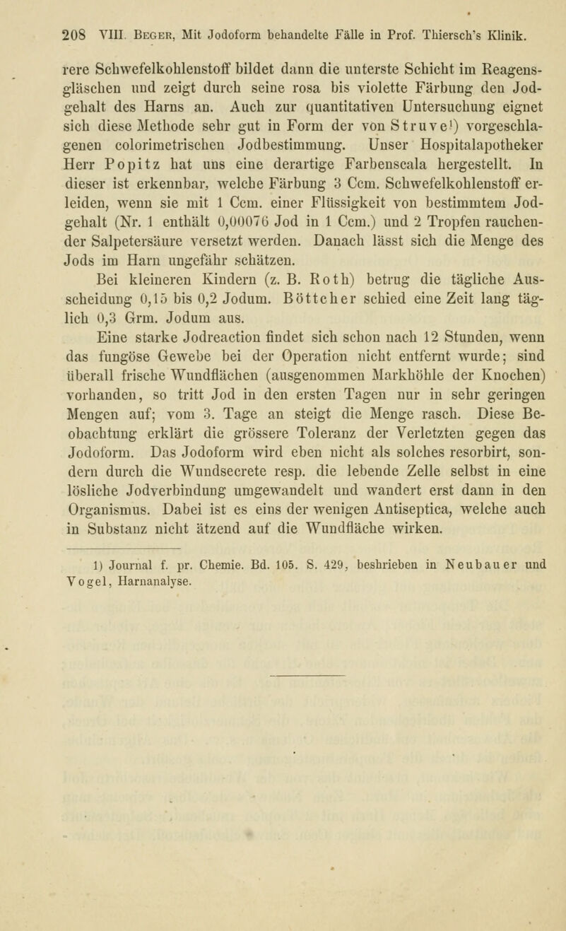 rere Schwefelkohlenstoff bildet dann die unterste Schicht im Reagens- gläschen und zeigt durch seine rosa bis violette Färbung den Jod- gehalt des Harns an. Auch zur quantitativen Untersuchung eignet sich diese Methode sehr gut in Form der vonStruve') vorgeschla- genen colorimetrischen Jodbestimmung. Unser Hospitalapotheker Herr Popitz hat uns eine derartige Farbenscala hergestellt. In dieser ist erkennbar, welche Färbung 3 Ccm. Schwefelkohlenstoff er- leiden, wenn sie mit 1 Ccm. einer Flüssigkeit von bestimmtem Jod- gehalt (Nr. 1 enthält 0,00076 Jod in 1 Ccm.) und 2 Tropfen rauchen- der Salpetersäure versetzt werden. Danach lässt sich die Menge des Jods im Harn ungefähr schätzen. Bei kleineren Kindern (z. B. Roth) betrug die tägliche Aus- scheidung 0,15 bis 0,2 Jodum. Böttcher schied eine Zeit lang täg- lich 0,3 Grm. Jodum aus. Eine starke Jodreaction findet sich schon nach 12 Stunden, wenn das fungöse Gewebe bei der Operation nicht entfernt wurde; sind überall frische Wundflächen (ausgenommen Markhöhle der Knochen) vorhanden, so tritt Jod in den ersten Tagen nur in sehr geringen Mengen auf; vom 3. Tage an steigt die Menge rasch. Diese Be- obachtung erklärt die grössere Toleranz der Verletzten gegen das Jodoform. Das Jodoform wird eben nicht als solches resorbirt, son- dern durch die Wundsecrete resp. die lebende Zelle selbst in eine lösliche Jodverbindung umgewandelt und wandert erst dann in den Organismus. Dabei ist es eins der wenigen Autiseptica, welche auch in Substanz nicht ätzend auf die Wundfläche wirken. 1) Journal f. pr. Chemie. Bd. 105. S. 429, beshrieben in Neubauer und Vogel, Harnanalyse.