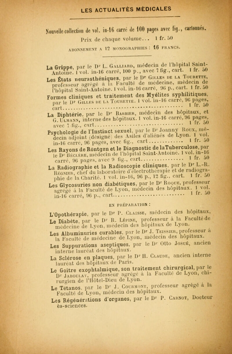 Nouvellecolleclion de vol. in-16 carré .le 100 pages avoc fi.]., oarloniiés. Prix de chaque volume... 1 fi'. j'> ABONNEMENT A 12 MONOGRAPHIES: 16 KKANCS. Ta Griooe par le D' L. Galliaud, uiéderiu do Ihùpital Saint- Vnh.me! Mol. in-lG cane, 100 p., avec 1 f.g., cart. 1 fr. oO Les États neurasthéniques, par le D' Gilles de la T<^^>î«e. niofrsseur a'^rr-c à l.i Faculté de médecine, médecin de rhùpiVal Saint-Antoine. 1 vol. in-lG carré, '.)(; p., cart. 1 fr. 50 Formes cliniques et traitement des Myélites syphilitiques. ,Mr le 1)^ (i.LLES i.K LA TuuuEiiE. 1 vul. in-lC. carr.', '.J(. page^^ Ta Dinhtérie par le D-- Baubier, médecin des hôpitaux, et G ÙÎSan interne des hùpitaux'. 1 vol. in-16 carré, 90 pages avec 7 Hg., cart ;''''■'! Psychologie de l'Instinct sexuel, par le D-'Joanny Houx mé- decin adjoint ,d.-signe, .les Asiles d aliènes de Lyon 1 vol iii-l(i carre,'.)G pa,!,'es, avec fig.. cart » • a^» Les Rayons de Rôntgen et le Diagnostic delaTuberculose,par le Kkc.lke, n..decin de Ihôpilal Saint-Anto.no. 1 vol. m-lb rariv. '.»(; paties, avt-c '.i fi-., cart 1 ir. ou La Radiographie et la Radioscopie cliniques, par le D' L.-R. UfoS chef du laboratoire dcleclrotherapie et de radiogra- phie de la Charité. 1 vol. in-16, 90 p., 12 fig.. cart. 1 fr. M Les Glycosuries non diabétiques, par le D^ Roque professeur a<'régé A la Faculté de Lyon, médecin des hôpitaux 1 vol in-10 carré, 90 p., cart 1 ir. ,^u EN PUÉPAKATION : L'Opothérapie, par le D' P. Claisse, médecin des hôpitaux, Le Diabète, par le D- R. LÉriKE, professeur à la Faculté de mcd.'fine de Lvon. médecin des hôpitaux de Lyon. Les Albuminuries curables, par le Dr JTeissieu, professeur a la Faculté de médecine de Lyon, médecin des hôpitaux. Les Suppurations aseptiques, par le D>- Otto JosuÉ, ancien interne lauréat des hôpitaux. La Sclérose en plaques, par le D^ H. Claude, ancien interne lauréat des hôpitaux de Paris. Le Goitre exophtalmique, son traitement chirurgical, par e D' J^boli.ay, professeur agrège a la Faculté de Lyon, chi- rur'nen de l'Ilôtel-Dieu de Lyon. Le Tétanos, par le D- .1. Co. rmont, professeur agrégé à la Faculté de Lvon, médecm des hôpitaux. Les Régénérations d'organes, par le Dr P. Cahnot, Docteur ès-sciences.