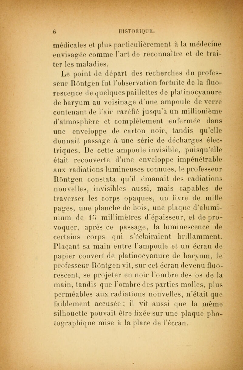 médicales cl plus parliculièremont ù la nioflocino envisagée comme l'art de reconnaître et de trai- ter les maladies. Le point de départ des recherches du profes- seur R()ntgen fut l'observation fortuite de la fluo- rescence de quelques paillettes de plalinocyanurc de baryum au voisinage d'une ampoule de verre contenant de l'air raréfié jusqu'à un millionième d'atmosphère et complètement enfermée dans une enveloppe de carton noir, tandis qu'elle donnait passage à une série de décharges élec- triques. De cette ampoule invisible, puisqu'elle était recouverte d'une enveloppe impénétrable aux radiations lumineuses connues, le professeur Rrtntgen constata qu'il émanait des radiations nouvelles, invisibles aussi, mais capables de traverser les corps opaques, un livre de mille pages, une planche de bois, une plaque d'alumi- nium de lo millimètres d'épaisseur, et de pro- voquer, après ce passage, la luminescence de certains corps qui s'éclairaient brillamment. Plaçant sa main entre l'ampoule et un écran de papier couvert de platinocyanure de baryum, le professeur Rontgen vil, sur cet écran devenu Ikio- rescent, se projeter en noir l'ombre des os de la main, tandis que l'ombre des parties molles, plus perméables aux radiations nouvelles, n'était que faiblement accusée ; il vit aussi que la même silhouette pouvait être fixée sur une plaque pho- tographique mise à la place de l'écran.