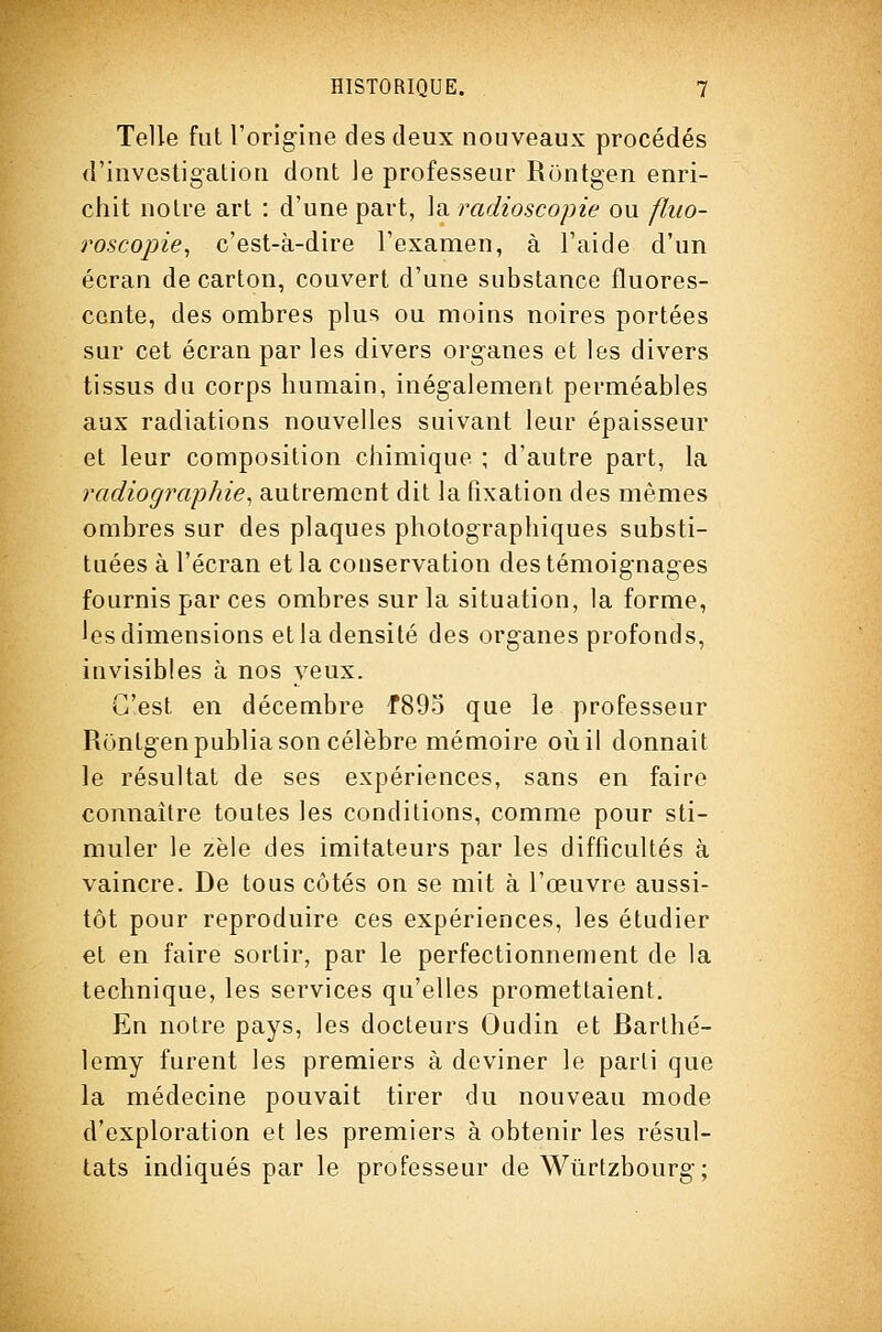 Telle fut l'orig'ine des deux nouveaux procédés d'investigation dont le professeur Rontgen enri- chit notre art : d'une part, la radioscopie ou fhio- roscojjie, c'est-à-dire l'examen, à l'aide d'un écran de carton, couvert d'une substance fluores- cente, des ombres plus ou moins noires portées sur cet écran par les divers organes et les divers tissus du corps humain, inégalement perméables aux radiations nouvelles suivant leur épaisseur et leur composition chimique ; d'autre part, la radiographie^ autrement dit la fixation des mêmes ombres sur des plaques photographiques substi- tuées à l'écran et la conservation des témoignages fournis par ces ombres sur la situation, la forme, les dimensions et la densité des organes profonds, invisibles à nos yeux. C'est en décembre f89o que le professeur Rontgen publia son célèbre mémoire où il donnait le résultat de ses expériences, sans en faire connaître toutes les conditions, comme pour sti- muler le zèle des imitateurs par les difficultés à vaincre. De tous côtés on se mit à l'œuvre aussi- tôt pour reproduire ces expériences, les étudier et en faire sortir, par le perfectionnement de la technique, les services qu'elles promettaient. En notre pays, les docteurs Oudin et Barthé- lémy furent les premiers à deviner le parti que la médecine pouvait tirer du nouveau mode d'exploration et les premiers à obtenir les résul- tats indiqués par le professeur de Wiirtzbourg;