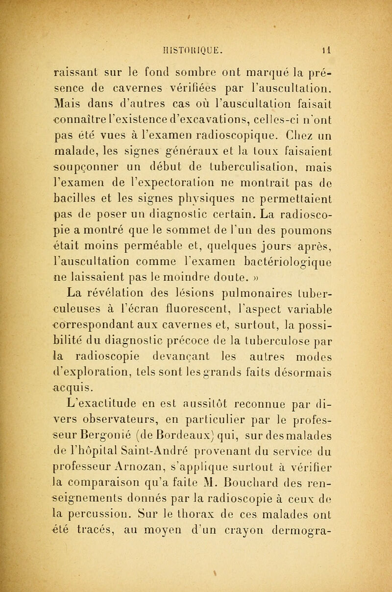 HlSÏOlilQUE. H raissant sur le fond sombre ont marqué la pré- sence de cavernes vérifiées par l'auscultalion. Mais dans d'autres cas où l'auscultation faisait ■connaître l'existence d'excavations, celles-ci n'ont pas été vues à l'examen radioscopique. Chez un malade, les signes généraux et la toux faisaient soupçonner un début de tuberculisation, mais l'examen de l'expectoration ne montrait pas de bacilles et les signes physiques ne permettaient pas de poser un diagnostic certain. La radiosco- pie a montré que le sommet de l'un des poumons était moins perméable et, quelques jours après, l'auscultation comme l'examen bactériologique ne laissaient pas le moindre doute. » La révélation des lésions pulmonaires tuber- culeuses à l'écran fluorescent, l'aspect variable correspondant aux cavernes et, surtout, la possi- bilité du diagnostic précoce de la tuberculose par la radioscopie devançant les autres modes d'exploration, tels sont les grands faits désormais acquis. L'exactitude en est aussitôt reconnue par di- vers observateurs, en particulier par le profes- seur Bergonié (de Bordeaux) qui, sur desmalades de l'hôpital Saint-André provenant du service du professeur Arnozan, s'applique surtout à vérifier la comparaison qu'a faite M. Bouchard des ren- seignements donnés par la radioscopie à ceux de la percussion. Sur le thorax de ces malades ont été tracés, au moyen d'un crayon dermogra-