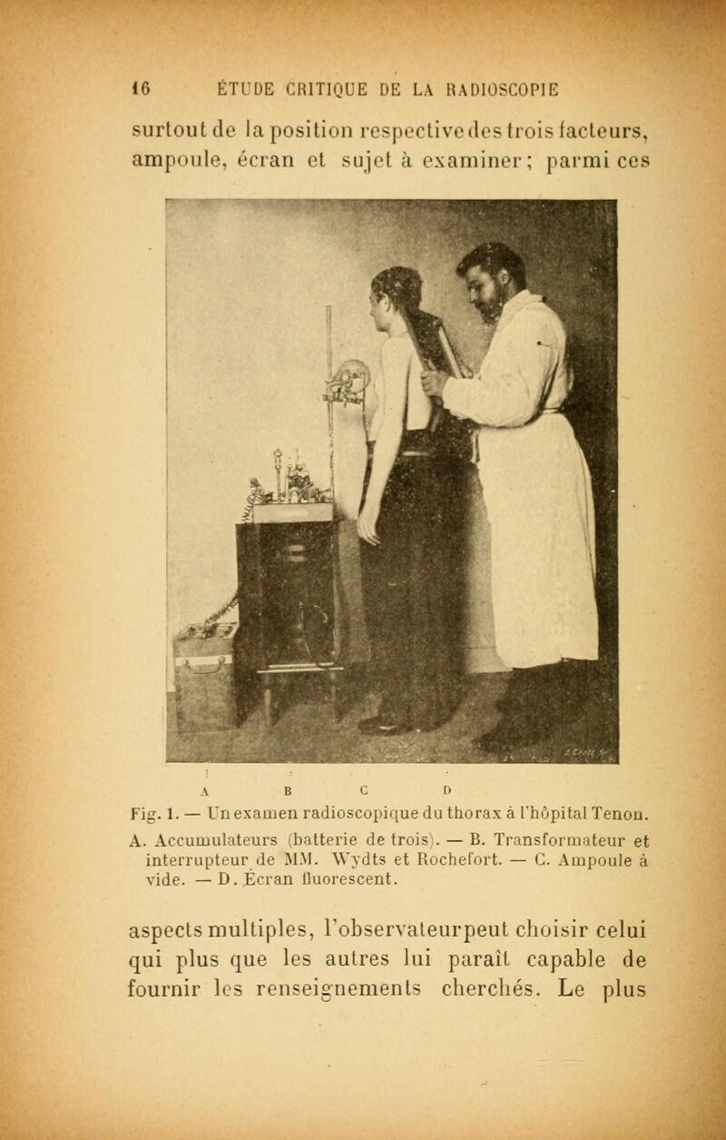 surtout de la position rcspcctivode? trois facteurs, ampoule, écran et sujet à examiner; parmi ces A B C D Fig. 1. — Un examen radioscopique du thorax àUhôpitalTenon. A. Accumulateurs (batterie de trois). — B. Transformateur et interrupteur de M.M. Wydts et Rochefort. — C. Ampoule à vide. —D.,Écran Uuorescent. aspects multiples, Tobservaleurpeut clioisir celui qui plus que les autres lui parait capable de fournir les renseignements cherchés. Le plus