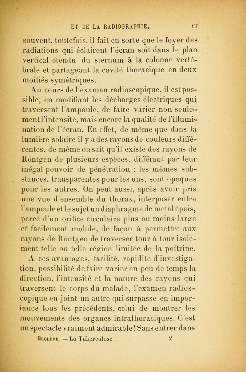 souvent, toutefois, il fait en sorte que le foyer des radiations qui éclairent l'écran soit dans le plan vertical étendu du sternum à la colonne verté- brale et partageant la cavité tlioracique en deux moitiés symétriques. x\u cours de l'examen radioscopique, il est pos- sible, en modifiant les décharges électriques qui traversent l'ampoule, de faire varier non seule- ment l'intensité, mais encore la qualité de l'illumi^ nation de l'écran. En effet, de même que dans la lumière solaire il y a des rayons de couleurs diffé- rentes, de même on sait qu'il existe des rayons de Rôntgen de plusieurs espèces, différant par leur inégal pouvoir de pénétration : les mêmes sub- stances, transparentes pour les uns, sont opaques pour les autres. On peut aussi, après avoir pris une vue d'ensemble du thorax, interposer entre l'ampoule et le sujet un diaphragme de métal épais, percé d'un orifice circulaire plus ou moins large et facilement mobile, de façon à permettre aux rayons de Rôntgen de traverser tour à tour isolé- ment telle ou telle région limitée de la poitrine. A ces avantages, facilité, rapidité d'investiga- tion, possibilité de faire varier en peu de temps la direction, rintensité et la nature des rayons qui traversent le corps du malade, l'examen radios- copique en joint un autre qui surpasse en impor- tance tous les précédents, celui de montrer les mouvements des organes intrathoraciques. C'est un spectacle vraiment admirable ! Sans entrer dans Béclère. —La Tuterculose 2