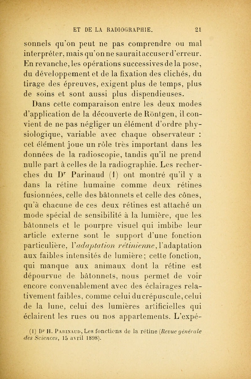 sonnels qu'on peut ne pas comprendre ou mal interpréter, mais qu'onne sauraitaccuserd'erreur. En revanche, les opérations successives de la pose, du développement et de la fixation des clichés, du tirage des épreuves, exigent plus de temps, plus de soins et sont aussi plus dispendieuses. Dans cette comparaison entre les deux modes d'application de la découverte de Rônigen, il con- vient de ne pas négliger un élément d'ordre phy- siologique, variable avec chaque observateur : cet élément joue un rôle très important dans les données de la radioscopie, tandis qu'il ne prend nulle part à celles de la radiographie. Les recher- ches du D Parinaud (1) ont montré qu'il y a dans la rétine humaine comme deux rétines fusionnées, celle des bâtonnets et celle des cônes, qu'à chacune de ces deux rétines est attaché un mode spécial de sensibilité à la lumière, que les bâtonnets et le pourpre visuel qui imbibe leur article externe sont le support d'une fonction particulière, Vadaptation ri^Y/^i/emie, l'adaptation aux faibles intensités de lumière; cette fonction, qui manque aux animaux dont la rétine est dépourvue de bâtonnets, nous permet de voir encore convenablement avec des éclairages rela- tivement faibles, comme celuiducrépuscule,celui de la lune, celui des lumières artificielles qui éclairent les rues ou nos appartements. L'expé- (1) Dr H. Pap,i.\aud, Les fonctions de la rétine [Revue générale des Sciences, 15 avril 1898).