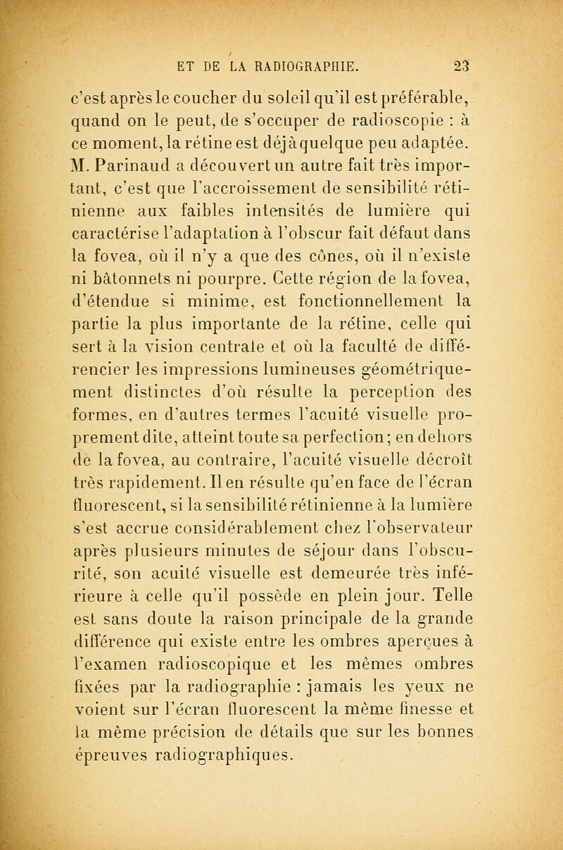 c'est après le coucher du soleil qu'il est préférable, quand on le peut, de s'occuper de radioscopie : à ce moment, la rétine est déjà quelque peu adaptée. M. Parinaud a découvert un autre fait très impor- tant, c'est que l'accroissement de sensibilité réti- nienne aux faibles intensités de lumière qui caractérise l'adaptation à l'obscur fait défaut dans la fovea, oi^i il n'y a que des cônes, oii il n^existe ni bâtonnets ni pourpre. Cette région de la fovea, d'étendue si minime, est fonctionnellement la partie la plus importante de la rétine, celle qui sert à la vision centrale et oii la faculté de diffé- rencier les impressions lumineuses géométrique- ment distinctes d'oii résulte la perception des formes, en d'autres termes l'acuité visuelle pro- prement dite, atteint toute sa perfection; en dehors dé la fovea, au contraire, l'acuité visuelle décroît très rapidement. Il en résulte qu'en face de l'écran fluorescent, si la sensibilité rétinienne à la lumière s'est accrue considérablement cbez l'observateur après plusieurs minutes de séjour dans l'obscu- rité, son acuité visuelle est demeurée très infé- rieure à celle qu'il possède en plein jour. Telle est sans doute la raison principale de la grande différence qui existe entre les ombres aperçues à l'examen radioscopique et les mêmes ombres fixées par la radiog^raphie : jamais les yeux ne voient sur l'écran fluorescent la même finesse et la même précision de détails que sur les bonnes épreuves radiogTaphiques.