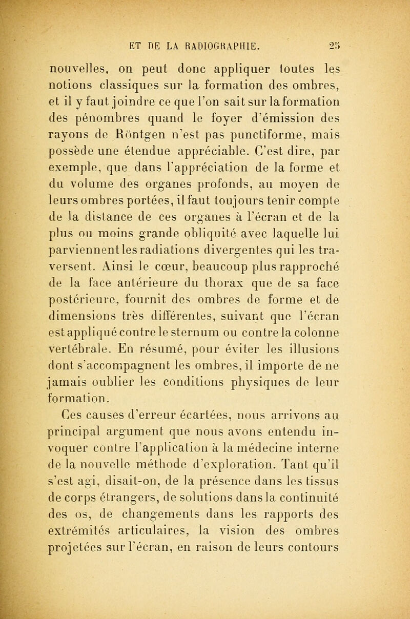 nouvelles, on peut donc appliquer toutes les notions classiques sur la formation des ombres, et il y faut joindre ce que l'on sait sur la formation des pénombres quand le foyer d'émission des rayons de Runtgen n'est pas punctiforme, mais possède une étendue appréciable. C'est dire, par exemple, que dans l'appréciation de la forme et du volume des organes profonds, au moyen de leurs ombres portées, il faut toujours tenir compte de la distance de ces organes à l'écran et de la plus ou moins grande obliquité avec laquelle lui parviennent les radiations divergentes qui les tra- versent. Ainsi le cœur, beaucoup plus rapproché de la face antérieure du thorax que de sa face postérieure, fournit dc'^ ombres de forme et de dimensions très différentes, suivant que l'écran est appliqué contre le sternum ou contre la colonne vertébrale. En résumé, pour éviter les illusions dont s'accompagnent les ombres, il importe de ne jamais oublier les conditions physiques de leur formation. Ces causes d'erreur écartées, nous arrivons au principal argument que nous avons entendu in- voquer contre Tapplicalion à la médecine interne de la nouvelle méthode d'exploration. Tant qu'il s'est agi, disait-on, de la présence dans les tissus de corps étrangers, de solutions dans la continuité des os, de changements dans les rapports des extrémités articulaires, la vision des ombres projetées sur l'écran, en raison de leurs contours