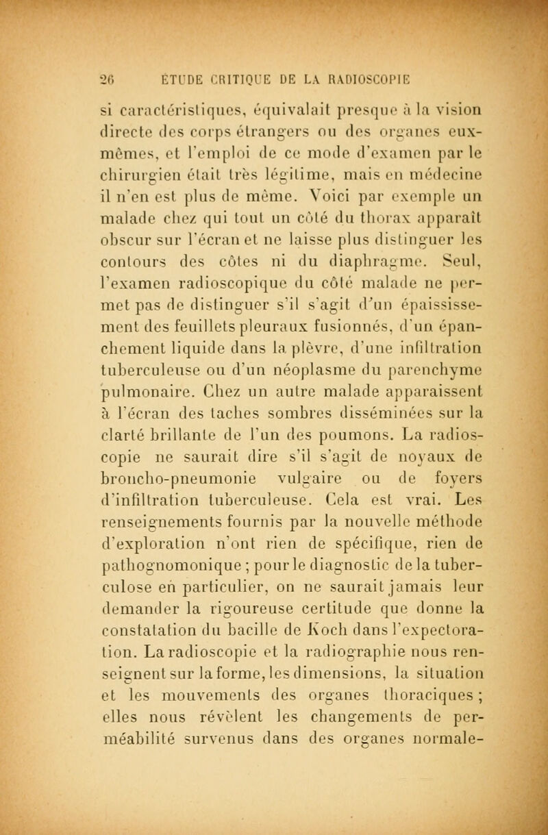 si caraclérisliqiies, équivalait presque à la vision directe des corps étrangers ou des organes eux- mêmes, et l'emploi de ce mode d'examen par le chirurgien était très légitime, mais en médecine il n'en est plus de même. Voici par exemple un malade chez qui tout un enté du thorax apparaît obscur sur l'écran et ne laisse plus distinguer les contours des côtes ni du diaphragme. Seul, l'examen radioscopiquc du côlé malade ne per- met pas de distinguer s'il s'agit d'un épaississe- ment des feuillets pleuraux fusionnés, d'un épan- chemcnt liquide dans la plèvre, d'une infdtralion tuberculeuse ou d'un néoplasme du parenchyme pulmonaire. Chez un autre malade apparaissent à l'écran des taches sombres disséminées sur la clarté brillante de l'un des poumons. La radios- copie ne saurait dire s'il s'agit de noyaux de broncho-pneumonie vulgaire ou de foyers d'infiltration tuberculeuse. Cela est vrai. Les renseignements fournis par la nouvelle méthode d'exploration n'ont rien de spécifique, rien de pathognomonique ; pour le diagnostic delà tuber- culose eh particulier, on ne saurait jamais leur demander la rigoureuse certitude que donne la constatation du bacille de Koch dans l'expectora- tion. La radioscopie et la radiographie nous ren- seignent sur la forme, les dimensions, la situation et les mouvements des organes thoraciques ; elles nous révèlent les changements de per- méabilité survenus dans des organes normale-
