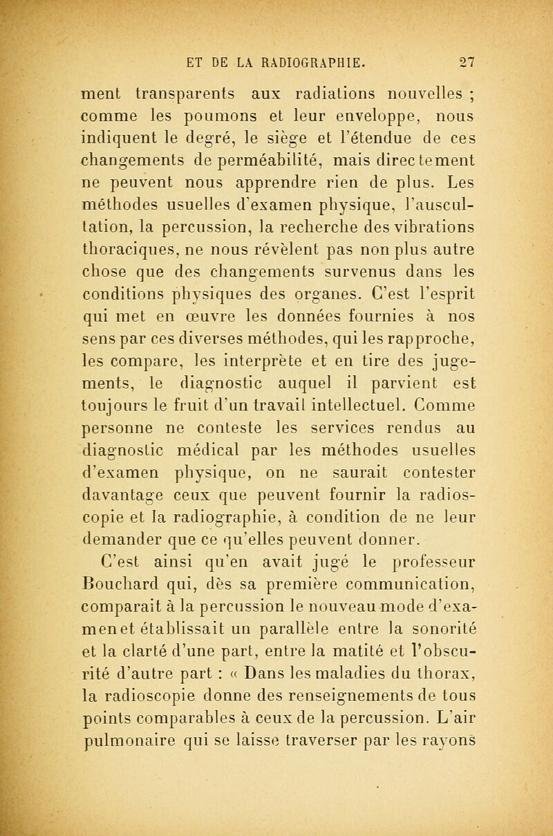 ment transparents aux radiations nouvelles ; comme les poumons et leur enveloppe, nous indiquent le degré, le siège et l'étendue de ces changements de perméabilité, mais directement ne peuvent nous apprendre rien de plus. Les méthodes usuelles d'examen physique, l'auscul- tation, la percussion, la recherche des vibrations thoraciques, ne nous révèlent pas non plus autre chose que des changements survenus dans les conditions physiques des organes. C'est l'esprit qui met en œuvre les données fournies à nos sens par ces diverses méthodes, qui les rapproche, les compare, les interprète et en tire des juge- ments, le diagnostic auquel il parvient est toujours le fruit d'un travail intellectuel. Comme personne ne conteste les services rendus au diagnostic médical par les méthodes usuelles d'examen physique, on ne saurait contester davantage ceux que peuvent fournir la radios- copie et la radiographie, à condition de ne leur demander que ce qu'elles peuvent donner. C'est ainsi qu'en avait jugé le professeur Bouchard qui, dès sa première communication, comparait à la percussion le nouveau mode d'exa- men et établissait un parallèle entre la sonorité et la clarté d'une part, entre la matité et l'obscu- rité d'autre part : « Dans les maladies du thorax, la radioscopie donne des renseignements de tous points comparables à ceux de la percussion. L'air pulmonaire qui se laisse traverser par les rayons