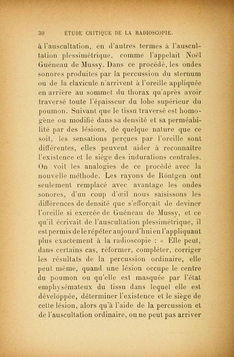 à lauscultation, en d'autres termes ù l'auscul- tation plessiniétrifjuo, comme l'appelait Noël Guéncau de Mussy. Dans ce procédé, les ondes sonores produites par la percussion du sternum ou de la clavicule n'arrivent à l'oreille appliquée en airière au sommet du thorax qu'après avoir traversé toute l'épaisseur du lobe supérieur du poumon. Suivant que le tissu traversé est homo- gène ou modifié dans sa densité et sa perméabi- lité par des lésions, de quelque nature que ce soit, les sensations perçues par l'oreille sont différentes, elles peuvent aider à reconnaître l'existence et le siège des indurations centrales. On voit les analogies de ce procédé avec la nouvelle méthode. Les rayons de Rônlgen ont seulement remplacé avec avantage les ondes sonores, d'un coup d'œil nous saisissons les différences de densité que s'efforçait de deviner l'oreille si exercée de Guéneau de Mussy, et ce qu'il écrivait de l'auscultation plessimétrique, il estpermisdele répéter aujourd'hui en l'appliquant plus exactement à la radioscopie : «. Elle peut, dans certains cas, réformer, compléter, corriger les résultats de la percussion ordinaire, elle peut même, quand une lésion occupe le centre du poumon ou qu'elle est masquée par l'état emphysémateux du tissu dans lequel elle est développée, déterminer l'existence et le siège de cette lésion, alors qu'à l'aide de la percussion et de l'auscultation ordinaire, on ne peut pas arriver