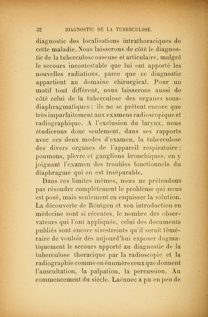 diagnostic des localisations inlraliioraciquos de celte maladie. Nous laisserons de côté le diagnos- tic de la tuberculose osseuse et articulaire, malgré le secours incontestable que lui ont apporté les nouvelles radiations, parce que ce diagnostic appartieni au domaine chirurgical. Pour un motif tout diirérent, nous laisserons aussi de côté celui de la tuberculose des organes sous- diapliragmatiques : ils ne se prêtent encore que très imparfaitement aux examens radioscopique et radiograpliique. A l'exclusion du larynx, nous étudierons donc seulement, dans ses rapports avec ces deux modes d'examen, la tuberculose des divers organes de l'appareil respiratoire: poumons, plèvre et ganglions bronchiques, en y joignant l'examen des troubles fonctionnels du diaphragme qui en est inséparable. Dans ces limites mômes, nous ne prétendons pas résoudre complètement le problème qui nous est posé, mais seulement en esquisser la solution. La découverte de Rontgen et son introduction en médecine sont si récentes, le nombre des obser- vateurs qui l'ont appliquée, celui des documents publiés sont encore si restreints qu'il serait témé- raire de vouloir dès aujourd'hui exposer dogma- tiquement le secours apporté au diagnostic de la tuberculose thoraciquc par la radioscopie et la radiographie comme on énumère ceux que donnent Tauscultation, la palpation, la percussion. Au commencement du siècle. Laënnec a pu en peu de