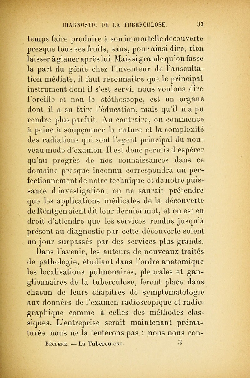 temps faire produire à son immortelle découverte presque tous ses fruits, sans, pour ainsi dire, rien laisser à glaner après lui. Mais si grande qu'on fasse la part du génie chez l'inventeur de l'ausculta- tion médiate, il faut reconnaître que le principal instrument dont il s'est servi, nous voulons dire l'oreille et non le stéthoscope, est un organe dont il a su faire l'éducation, mais qu'il n'a pu rendre plus parfait. Au contraire, on commence à peine à soupçonner la nature et la complexité des radiations qui sont l'agent principal du nou- veau mode d^examen. Il est donc permis d'espérer qu'au progrès de nos connaissances dans ce domaine presque inconnu correspondra un per- fectionnement de notre technique et de notre puis- sance d'investigation; on ne saurait prétendre que les applications médicales de la découverte de Rôntgen aient dit leur dernier mot, et on est en droit d'attendre que les services rendus jusqu'à présent au diagnostic par cette découverte soient un jour surpassés par des services plus grands. Dans Tavenir, les auteurs de nouveaux traités de pathologie, étudiant dans Tordre anatomique les localisations pulmonaires, pleurales et gan- glionnaires de la tuberculose, feront place dans chacun de leurs chapitres de symptomatologie aux données de l'examen radioscopique et radio- graphique comme à celles des méthodes clas- siques. L'entreprise serait maintenant préma- turée, nous ne la tenterons pas : nous nous con- Béclère. — La Tuberculose. 3