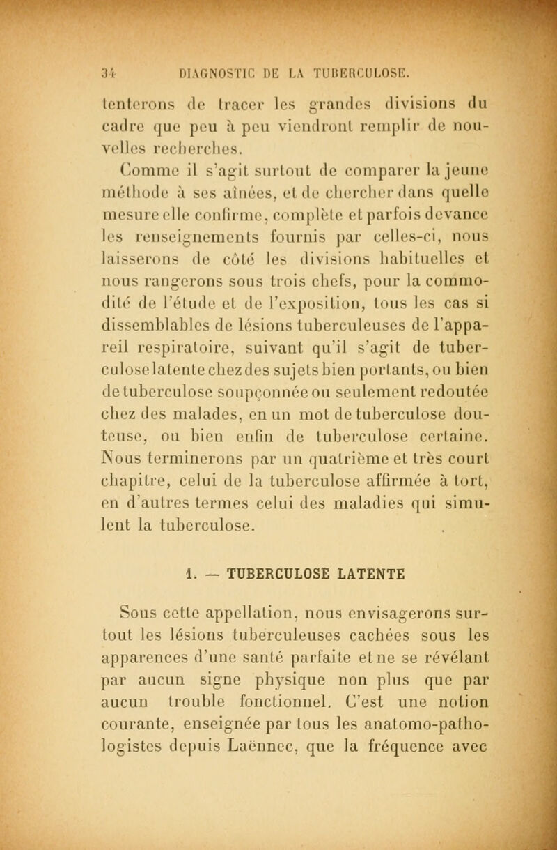 tenterons de tracer les grandes divisions du cadre que peu à peu viendront remplir de nou- velles reclierclies. Comme il s'agit surtout de comparer la jeune mélliode à ses aînées, et de chercher dans quelle mesure elle conlirme, complète et parfois devance les renseignements fournis par celles-ci, nous laisserons de côté les divisions hahiluellcs et nous rangerons sous trois chefs, pour la commo- dité de l'étude et de l'exposition, tous les cas si dissemblables de lésions tuberculeuses de l'appa- reil respiratoire, suivant qu'il s'agit de tuber- culose latente chez des sujets bien portants, ou bien de tuberculose soupçonnée ou seulement redoutée chez des malades, en un mot de tuberculose dou- teuse, ou bien enfin de tuberculose certaine. Nous terminerons par un quatrième et très court chapitre, celui de la tuberculose affirmée à tort, en d'autres termes celui des maladies qui simu- lent la tuberculose. 1. — TUBERCULOSE LATENTE Sous cette appellation, nous envisagerons sur- tout les lésions tuberculeuses cachées sous les apparences d'une santé parfaite et ne se révélant par aucun signe physique non plus que par aucun trouble fonctionnel. C'est une notion courante, enseignée par tous les anatomo-patho- logistes depuis Laënncc, que la fréquence avec