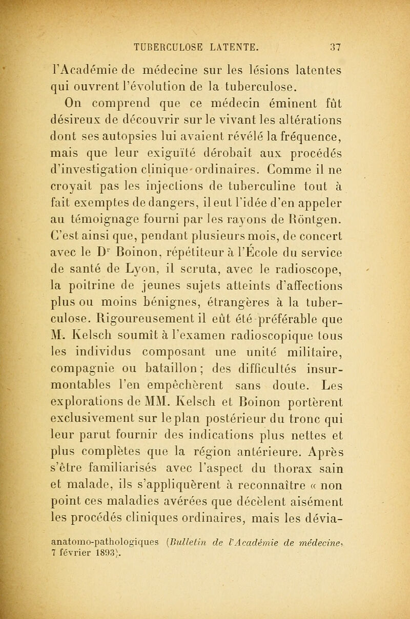 rAcadémie de médecine sur les lésions latentes qui ouvrent l'évolution de la tuberculose. On comprend que ce médecin éminent fût désireux de découvrir sur le vivant les altérations dont ses autopsies lui avaient révélé la fréquence, mais que leur exig-uïté dérobait aux procédés d'investig-ation clinique-ordinaires. Comme il ne croyait pas les injections de tuberculine tout à fait exemptes de dangers, ileut l'idée d'en appeler au témoignage fourni par les rayons de Rôntgen. C'est ainsi que, pendant plusieurs mois, de concert avec le D' Boinon, répétiteur à l'Ecole du service de santé de Lyon, il scruta, avec le radioscope, la poitrine de jeunes sujets atteints d'affections plus ou moins bénignes, étrangères à la tuber- culose. Rigoureusement il eût été préférable que M. Kelsch soumît à l'examen radioscopique tous les individus composant une unité militaire, compagnie ou bataillon ; des difficultés insur- montables l'en empêchèrent sans doute. Les explorations de MM. Kelsch et Boinon portèrent exclusivement sur le plan postérieur du tronc qui leur parut fournir des indications plus nettes et plus complètes que la région antérieure. Après s'être familiarisés avec l'aspect du thorax sain et malade, ils s'appliquèrent à reconnaître « non point ces maladies avérées que décèlent aisément les procédés cliniques ordinaires, mais les dévia- anatomo-pathologiques {Bulletin de l'Académie de médecine-, 7 février 1893).