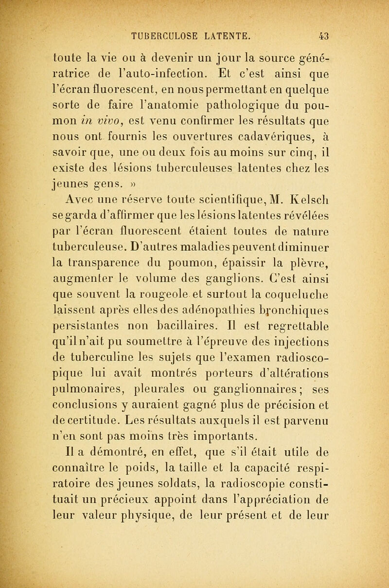 toute la vie ou à devenir un jour la source géné- ratrice de l'auto-infection. Et c'est ainsi que l'écran fluorescent, en nous permettant en quelque sorte de faire l'anatomie pathologique du pou- mon in vivo, est venu confirmer les résultats que nous ont fournis les ouvertures cadavériques, à savoir que, une ou deux fois au moins sur cinq, il existe des lésions tuberculeuses latentes chez les jeunes gens. » Avec une réserve toute scientifique, M. Kelsch se garda d'affirmer que les lésions latentes révélées par l'écran fluorescent étaient toutes de nature tuberculeuse. D'autres maladies peuvent diminuer la transparence du poumon, épaissir la plèvre, augmenter le volume des ganglions. C'est ainsi que souvent la rougeole et surtout la coqueluche laissent après elles des adénopathies bj^onchiques persistantes non bacillaires. Il est regrettable qu'il n'ait pu soumettre à l'épreuve des injections de tuberculine les sujets que l'examen radiosco- pique lui avait montrés porteurs d'altérations pulmonaires, pleurales ou ganglionnaires ; ses conclusions y auraient gagné plus de précision et de certitude. Les résultats auxquels il est parvenu n'en sont pas moins très importants. Il a démontré, en effet, que s'il était utile de connaître le poids, la taille et la capacité respi- ratoire des jeunes soldats, la radioscopie consti- tuait un précieux appoint dans l'appréciation de leur valeur physique, de leur présent et de leur