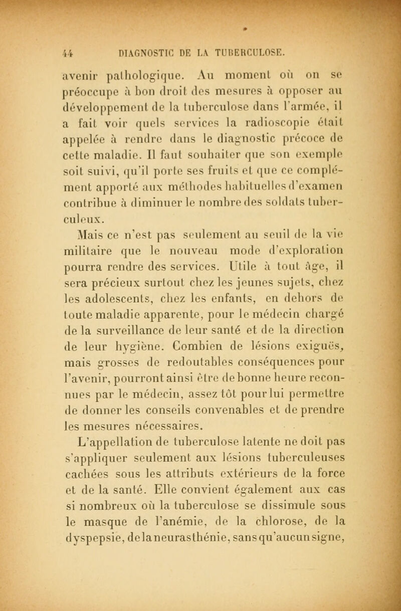 avenir palliologiqiie. Au momcnl où on so préoccupe à bon droil tics mesures à opposer au développement de la luberculosc dans l'armée, il a fait voir quels services la radioscopie était appelée à rendre dans le diagnostic précoce de celle maladie. Il faut souhaiter que son exemple soit suivi, qu'il porte ses fruits et que ce complé- ment apporté aux méthodes habituelles d'examen contribue à diminuer le nombre des soldats luix-r- culeux. Mais ce n'est pas seulement au seuil de la vie militaire que le nouveau mode d'exploration pourra rendre des services. Utile à tout âge, il sera précieux surtout chez les jeunes sujets, chez les adolescents, chez les enfants, on dehors de toute maladie apparente, pour le médecin chargé de la surveillance de leur santé et de la direction de leur hygiène. Combien de lésions exiguës, mais grosses de redoutables conséquences pour l'avenir, pourront ainsi être de bonne heure recon- nues par le médecin, assez tôt pour lui permettre de donner les conseils convenables et de prendre les mesures nécessaires. L'appellation de tuberculose latente ne doit pas s'appliquer seulement aux lésions tuberculeuses cachées sous les attributs extérieurs de la force et de la santé. Elle convient également aux cas si nombreux oii la tuberculose se dissimule sous le masque de l'anémie, de la chlorose, de la dyspepsie, delaneurasthénie, sans qu'aucun signe,
